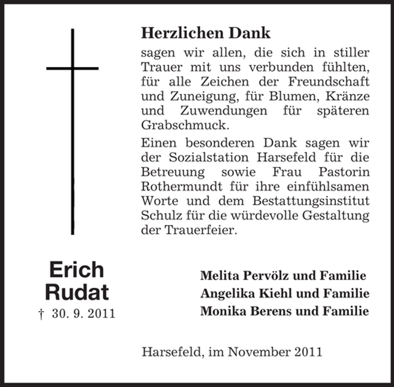 <p>Herzlichen Dank<br />sagen wir allen, die sich in stiller<br />Trauer mit uns verbunden fühlten,<br />für alle Zeichen der Freundschaft<br />und Zuneigung, für Blumen, Kränze<br />und Zuwendungen für späteren<br />Grabschmuck.<br />Einen besonderen Dank sagen wir<br />der Sozialstation Harsefeld für die<br />Betreuung sowie Frau Pastorin<br />Rothermundt für ihre einfühlsamen<br />Worte und dem Bestattungsinstitut<br />Schulz für die würdevolle Gestaltung<br />der Trauerfeier.</p><p>Erich<br />Rudat<br />† 30. 9. 2011</p><p>Melita Pervölz und Familie<br />Angelika Kiehl und Familie<br />Monika Berens und Familie<br />Harsefeld, im November 2011</p>