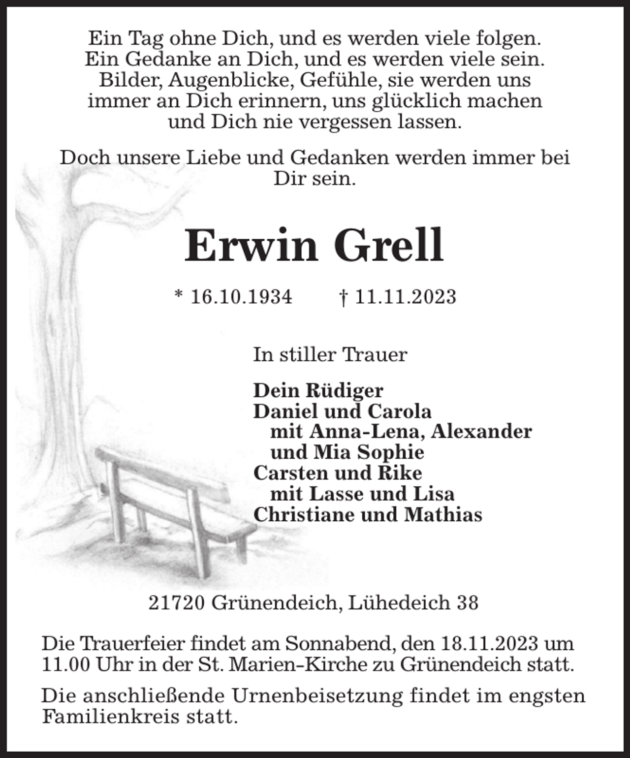 <p>Ein Tag ohne Dich, und es werden viele folgen.<br />Ein Gedanke an Dich, und es werden viele sein.<br />Bilder, Augenblicke, Gefühle, sie werden uns<br />immer an Dich erinnern, uns glücklich machen<br />und Dich nie vergessen lassen.</p><p>Doch unsere Liebe und Gedanken werden immer bei Dir sein.</p><p>Erwin Grell<br />* 16.10.1934 † 11.11.2023</p><p>In stiller Trauer</p><p>Dein Rüdiger<br />Daniel und Carola<br />mit Anna-Lena, Alexander<br />und Mia Sophie<br />Carsten und Rike<br />mit Lasse und Lisa<br />Christiane und Mathias</p><p>21720 Grünendeich, Lühedeich 38</p><p>Die Trauerfeier findet am Sonnabend, den 18.11.2023 um<br />11.00 Uhr in der St. Marien-Kirche zu Grünendeich statt.</p><p>Die anschließende Urnenbeisetzung findet im engsten Familienkreis statt.</p>