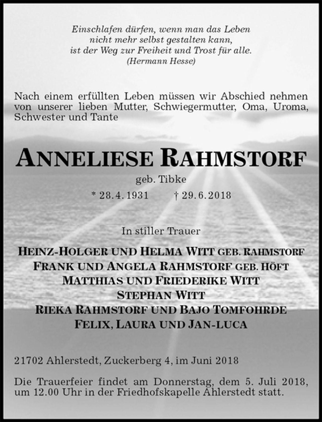 <p>Einschlafen dürfen, wenn man das Leben<br />nicht mehr selbst gestalten kann,<br />ist der Weg zur Freiheit und Trost für alle.<br />(Hermann Hesse)<br />Nach einem erfüllten Leben müssen wir Abschied nehmen von unserer lieben Mutter, Schwiegermutter, Oma, Uroma, Schwester und Tante<br />ANNELIESE RAHMSTORF<br />geb. Tibke<br />* 28. 4. 1931 † 29. 6. 2018<br />In stiller Trauer<br />HEINZ-HOLGER UND HELMA WITT GEB. RAHMSTORF<br />FRANK UND ANGELA RAHMSTORF GEB. HÖFT<br />MATTHIAS UND FRIEDERIKE WITT<br />STEPHAN WITT<br />RIEKA RAHMSTORF UND BAJO TOMFOHRDE<br />FELIX, LAURA UND JAN-LUCA<br />21702 Ahlerstedt, Zuckerberg 4, im Juni 2018</p><p>Die Trauerfeier findet am Donnerstag, dem 5. Juli 2018,<br />um 12.00 Uhr in der Friedhofskapelle Ahlerstedt statt.</p>