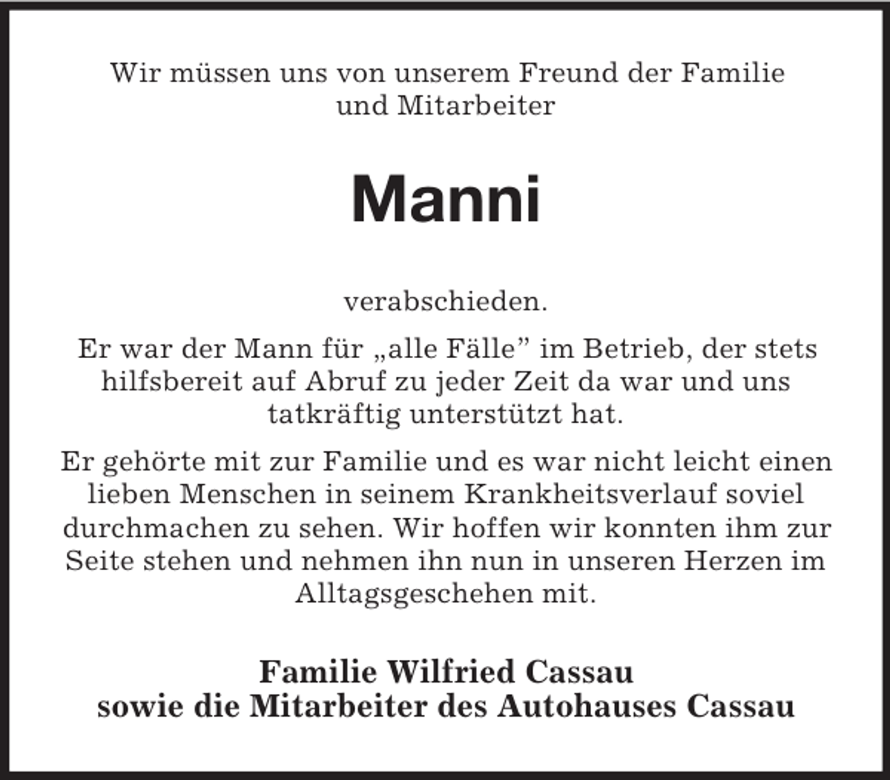<p>Wir müssen uns von unserem Freund der Familie<br />und Mitarbeiter</p><p>Manni<br />verabschieden.<br />Er war der Mann für „alle Fälle” im Betrieb, der stets<br />hilfsbereit auf Abruf zu jeder Zeit da war und uns<br />tatkräftig unterstützt hat.<br />Er gehörte mit zur Familie und es war nicht leicht einen<br />lieben Menschen in seinem Krankheitsverlauf soviel<br />durchmachen zu sehen. Wir hoffen wir konnten ihm zur<br />Seite stehen und nehmen ihn nun in unseren Herzen im<br />Alltagsgeschehen mit.</p><p>Familie Wilfried Cassau<br />sowie die Mitarbeiter des Autohauses Cassau</p>