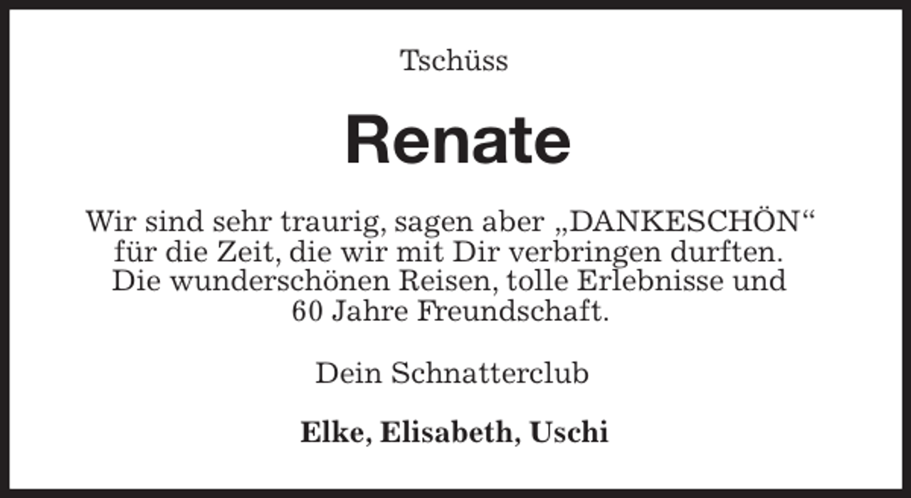 <p>Tschüss<br />Renate<br />Wir sind sehr traurig, sagen aber „DANKESCHÖN“<br />für die Zeit, die wir mit Dir verbringen durften.<br />Die wunderschönen Reisen, tolle Erlebnisse und<br />60 Jahre Freundschaft.<br />Dein Schnatterclub</p><p>Elke, Elisabeth, Uschi</p>