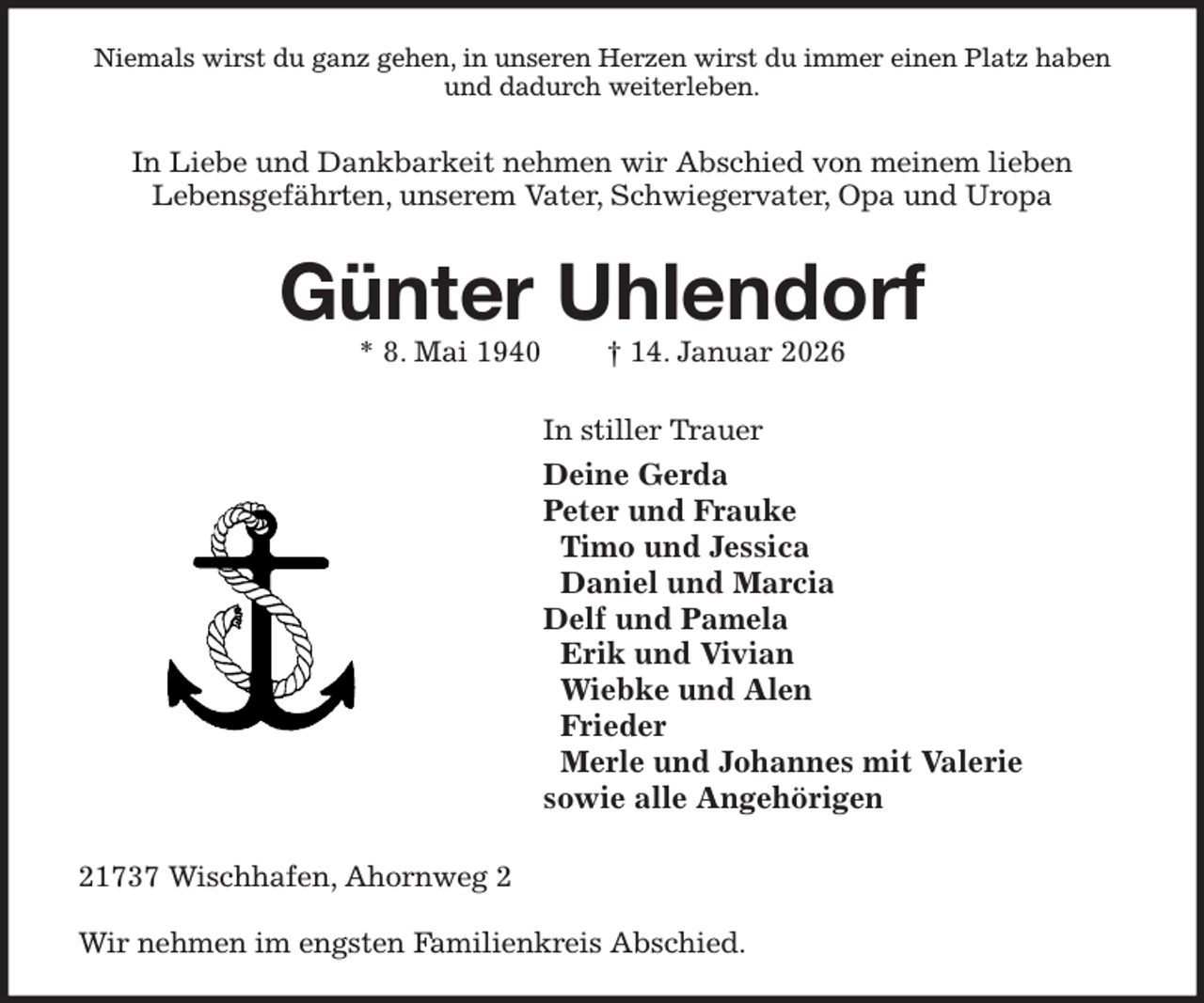 <p>Niemals wirst du ganz gehen, in unseren Herzen wirst du immer einen Platz haben<br />und dadurch weiterleben.<br />In Liebe und Dankbarkeit nehmen wir Abschied von meinem lieben<br />Lebensgefährten, unserem Vater, Schwiegervater, Opa und Uropa<br />Günter Uhlendorf<br />* 8. Mai 1940 † 14. Januar 2026<br />In stiller Trauer<br />Deine Gerda<br />Peter und Frauke<br />Timo und Jessica<br />Daniel und Marcia<br />Delf und Pamela<br />Erik und Vivian<br />Wiebke und Alen<br />Frieder<br />Merle und Johannes mit Valerie<br />sowie alle Angehörigen<br />21737 Wischhafen, Ahornweg 2</p><p>Wir nehmen im engsten Familienkreis Abschied.</p>