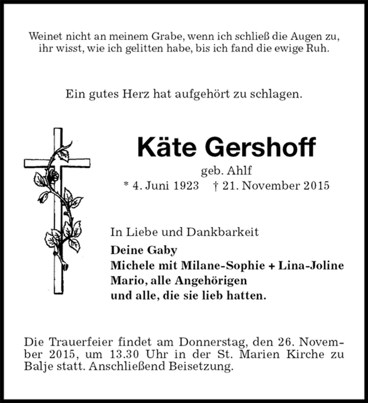 <p>Weinet nicht an meinem Grabe, wenn ich schließ die Augen zu,<br />ihr wisst, wie ich gelitten habe, bis ich fand die ewige Ruh.<br />Ein gutes Herz hat aufgehört zu schlagen.<br />Käte Gershoff<br />geb. Ahlf<br />* 4. Juni 1923 † 21. November 2015<br />In Liebe und Dankbarkeit<br />Deine Gaby<br />Michele mit Milane-Sophie + Lina-Joline<br />Mario, alle Angehörigen<br />und alle, die sie lieb hatten.<br />Die Trauerfeier findet am Donnerstag, den 26. November 2015, um 13.30 Uhr in der St. Marien Kirche zu<br />Balje statt. Anschließend Beisetzung.</p>