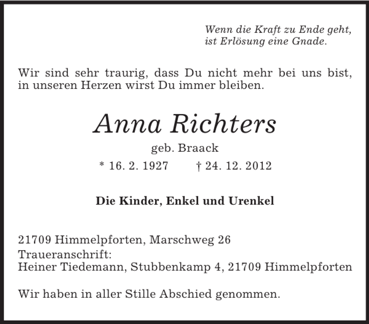 <p>Wenn die Kraft zu Ende geht,<br />ist Erlösung eine Gnade.</p><p>Wir sind sehr traurig, dass Du nicht mehr bei uns bist,<br />in unseren Herzen wirst Du immer bleiben.</p><p>Anna Richters<br />geb. Braack<br />* 16. 2. 1927<br />† 24. 12. 2012<br />Die Kinder, Enkel und Urenkel<br />21709 Himmelpforten, Marschweg 26<br />Traueranschrift:<br />Heiner Tiedemann, Stubbenkamp 4, 21709 Himmelpforten<br />Wir haben in aller Stille Abschied genommen.</p>