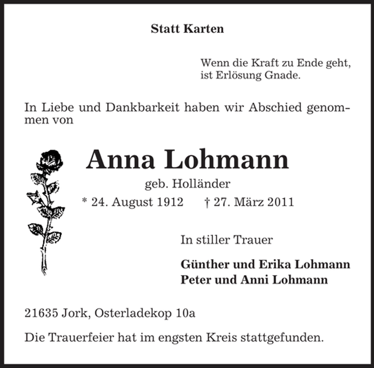 <p>Statt Karten<br />Wenn die Kraft zu Ende geht, ist Erlösung Gnade.</p><p>In Liebe und Dankbarkeit haben wir Abschied genommen von</p><p>Anna Lohmann<br />geb. Holländer * 24. August 1912 † 27. März 2011 In stiller Trauer Günther und Erika Lohmann Peter und Anni Lohmann 21635 Jork, Osterladekop 10a Die Trauerfeier hat im engsten Kreis stattgefunden.</p>