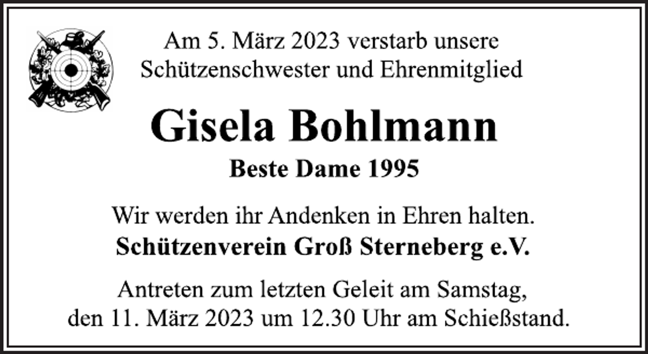 <p>Am 5. März 2023 verstarb unsere<br />Schützenschwester und Ehrenmitglied<br />Gisela Bohlmann<br />Beste Dame 1995<br />Wir werden ihr Andenken in Ehren halten.<br />Schützenverein Groß Sterneberg e.V<br />Antreten zum letzten Geleit am Samstag,<br />den 11. März 2023 um 12.30 Uhr am Schießstand.</p>