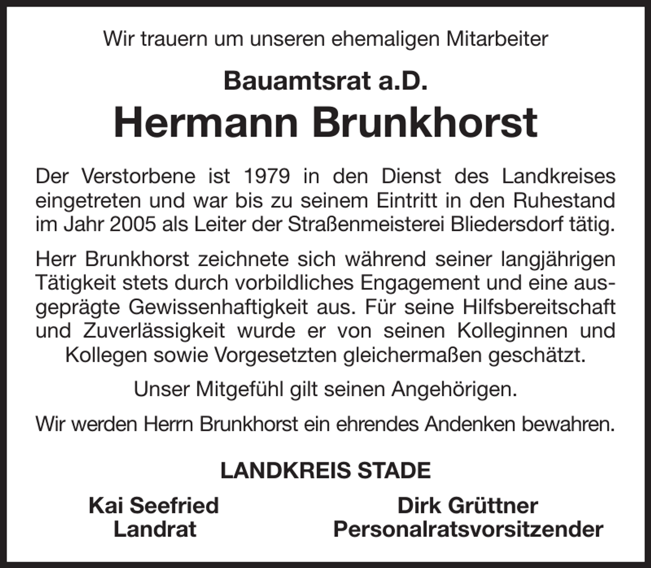 <p>Wir trauern um unseren ehemaligen Mitarbeiter<br />Bauamtsrat a.D.<br />Hermann Brunkhorst<br />Der Verstorbene ist 1979 in den Dienst des Landkreises<br />eingetreten und war bis zu seinem Eintritt in den Ruhestand im Jahr 2005 als Leiter der Straßenmeisterei Bliedersdorf tätig.<br />Herr Brunkhorst zeichnete sich während seiner langjährigen Tätigkeit stets durch vorbildliches Engagement und eine ausgeprägte Gewissenhaftigkeit aus. Für seine Hilfsbereitschaft und Zuverlässigkeit wurde er von seinen Kolleginnen und Kollegen sowie Vorgesetzten gleichermaßen geschätzt.<br />Unser Mitgefühl gilt seinen Angehörigen.<br />Wir werden Herrn Brunkhorst ein ehrendes Andenken bewahren.<br />LANDKREIS STADE<br />Kai Seefried Dirk Grüttner<br />Landrat Personalratsvorsitzender</p>