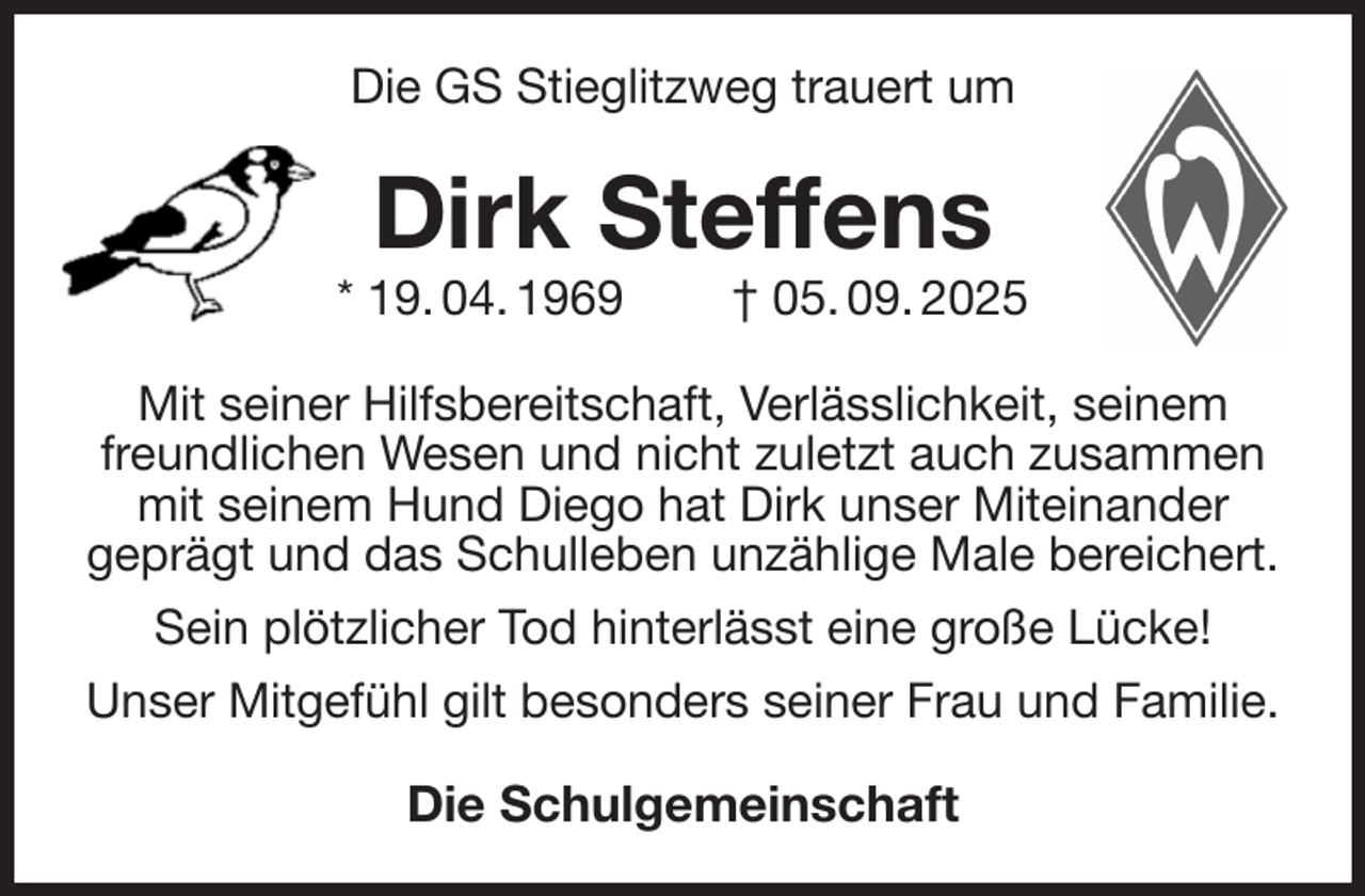 <p>Die GS Stieglitzweg trauert um<br />Dirk Steffens<br />* 19. 04. 1969 † 05. 09. 2025<br />Mit seiner Hilfsbereitschaft, Verlässlichkeit, seinem freundlichen Wesen und nicht zuletzt auch zusammen mit seinem Hund Diego hat Dirk unser Miteinander<br />geprägt und das Schulleben unzählige Male bereichert. Sein plötzlicher Tod hinterlässt eine große Lücke!<br />Unser Mitgefühl gilt besonders seiner Frau und Familie.<br />Die Schulgemeinschaft</p>