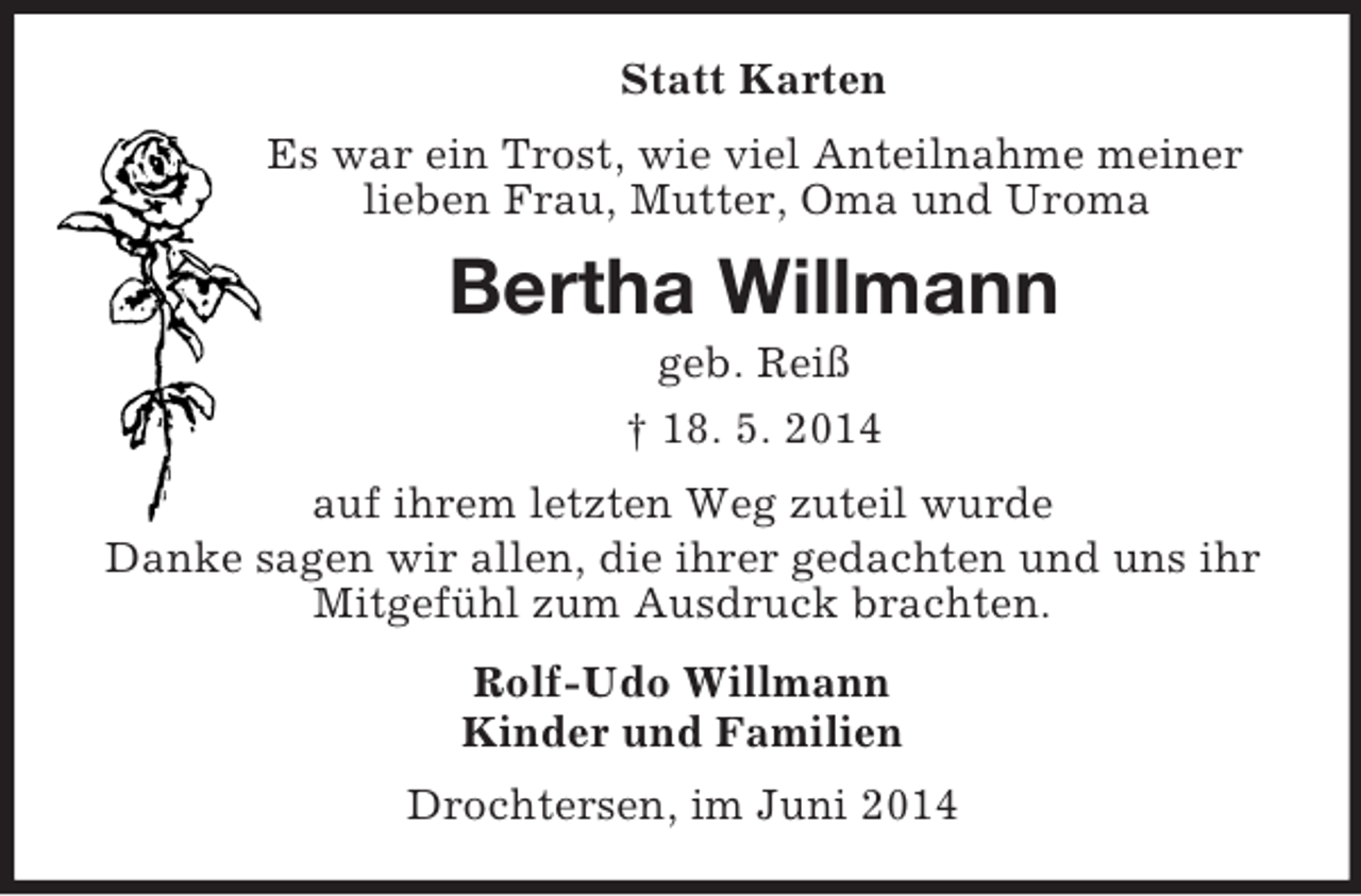 <p>Statt Karten<br />Es war ein Trost, wie viel Anteilnahme meiner lieben Frau, Mutter, Oma und Uroma<br />Bertha Willmann<br />geb. Reiß<br />† 18. 5. 2014<br />auf ihrem letzten Weg zuteil wurde<br />Danke sagen wir allen, die ihrer gedachten und uns ihr Mitgefühl zum Ausdruck brachten.<br />Rolf-Udo Willmann<br />Kinder und Familien<br />Drochtersen, im Juni 2014</p>