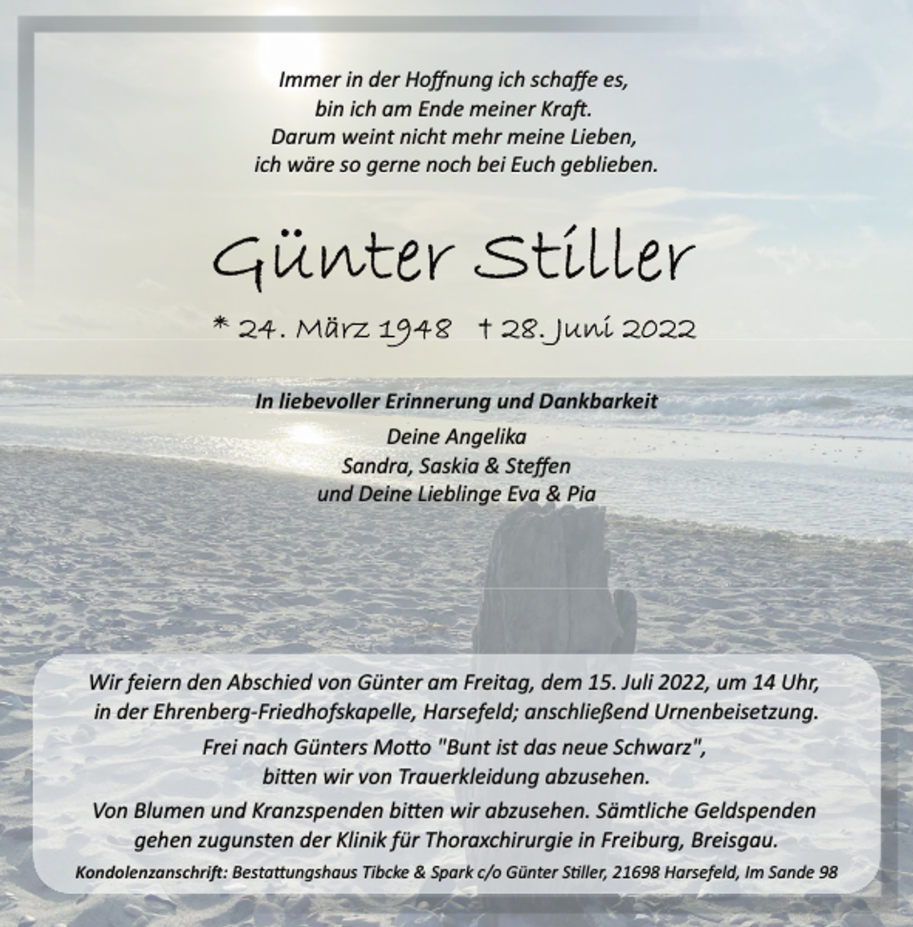 <p>Immer in der Hoffnung ich schaffe es,<br />bin ich am Ende meiner Kraft.<br />Darum weint nicht mehr meine Lieben,<br />ich wäre so gerne noch bei Euch geblieben.<br />Günter Stiller<br />* 24. März 1948 † 28. Juni 2022<br />In liebevoller Erinnerung und Dankbarkeit<br />Deine Angelika<br />Sandra, Saskia &amp; Steffen<br />und Deine Lieblinge Eva &amp; Pia<br />Wir feiern den Abschied von Günter am Freitag, dem 15. Juli 2022, um 14 Uhr, in der Ehrenberg­Friedhofskapelle, Harsefeld; anschließend Urnenbeisetzung.<br />Frei nach Günters Motto "Bunt ist das neue Schwarz",<br />bitten wir von Trauerkleidung abzusehen.<br />Von Blumen und Kranzspenden bitten wir abzusehen. Sämtliche Geldspenden gehen zugunsten der Klinik für Thoraxchirurgie in Freiburg, Breisgau.<br />Kondolenzanschrift: Bestattungshaus Tibcke &amp; Spark c/o Günter Stiller, 21698 Harsefeld, Im Sande 98</p>