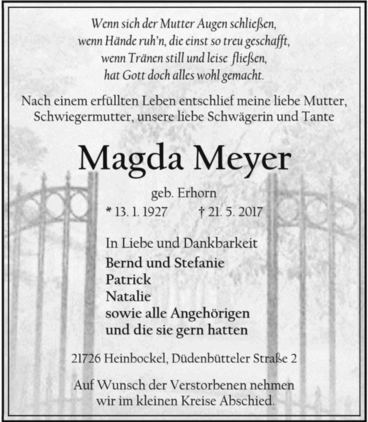 <p>Wenn sich der Mutter Augen schließen,<br />wenn Hände ruh’n, die einst so treu geschafft,<br />wenn Tränen still und leise fließen,<br />hat Gott doch alles wohl gemacht.<br />Nach einem erfüllten Leben entschlief meine liebe Mutter,<br />Schwiegermutter, unsere liebe Schwägerin und Tante<br />Magda Meyer<br />geb. Erhorn<br />* 13. 1. 1927 † 21. 5. 2017<br />In Liebe und Dankbarkeit<br />Bernd und Stefanie<br />Patrick<br />Natalie<br />sowie alle Angehörigen<br />und die sie gern hatten<br />21726 Heinbockel, Düdenbütteler Straße 2<br />Auf Wunsch der Verstorbenen nehmen<br />wir im kleinen Kreise Abschied.</p>
