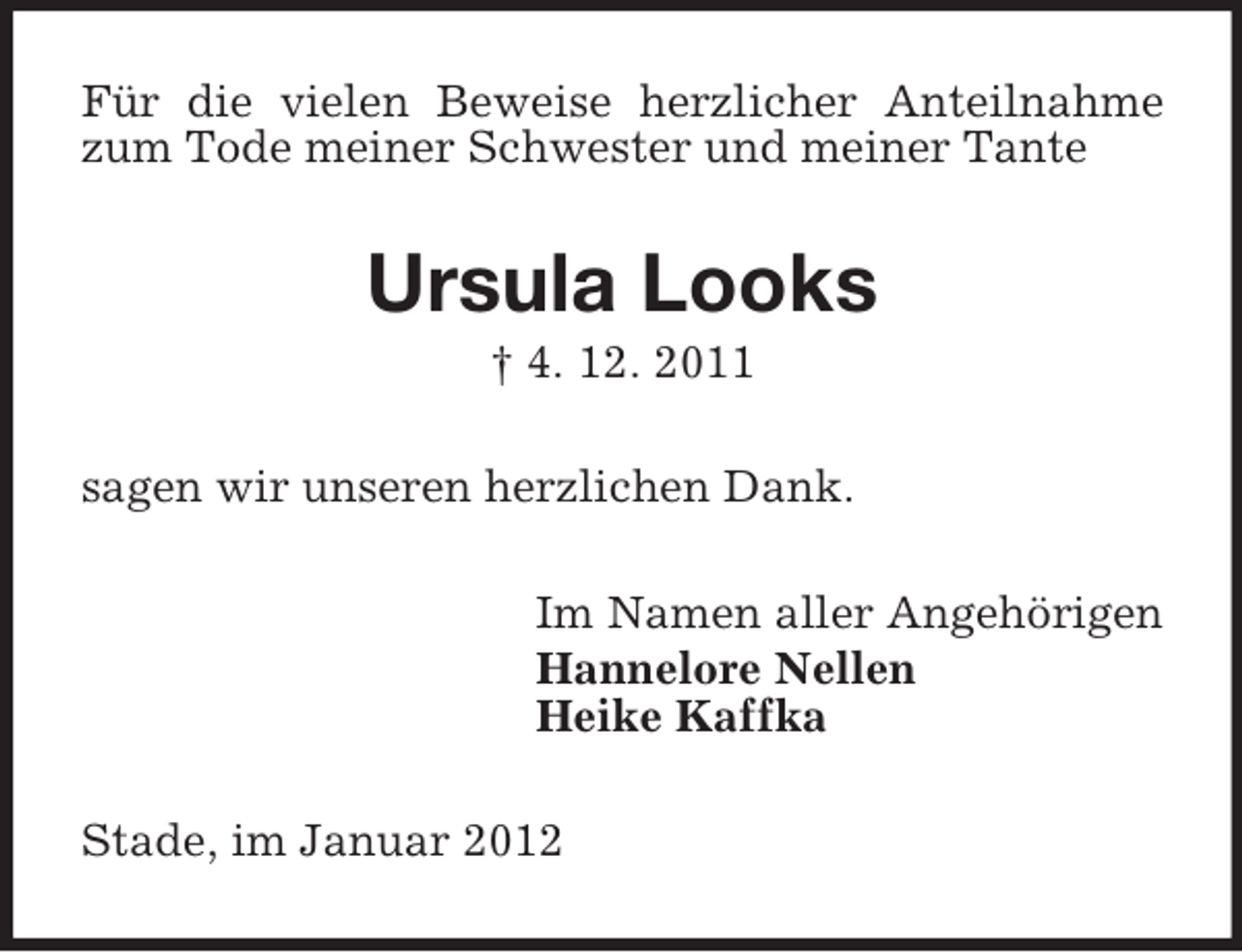 <p>Für die vielen Beweise herzlicher Anteilnahme<br />zum Tode meiner Schwester und meiner Tante</p><p>Ursula Looks<br />† 4. 12. 2011<br />sagen wir unseren herzlichen Dank.<br />Im Namen aller Angehörigen<br />Hannelore Nellen<br />Heike Kaffka<br />Stade, im Januar 2012</p>