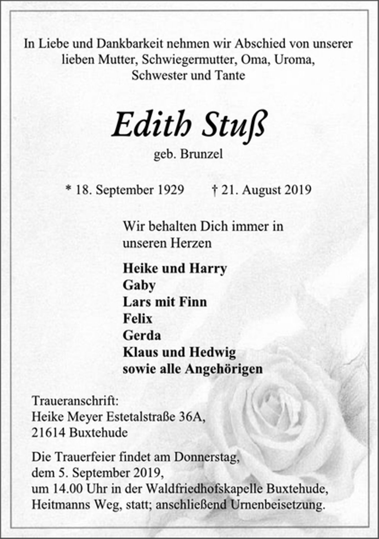 <p>In Liebe und Dankbarkeit nehmen wir Abschied von unserer<br />lieben Mutter, Schwiegermutter, Oma, Uroma,<br />Schwester und Tante<br />Edith Stuß<br />geb. Brunzel<br />* 18. September 1929 † 21. August 2019<br />Wir behalten Dich immer in<br />unseren Herzen<br />Heike und Harry<br />Gaby<br />Lars mit Finn<br />Felix<br />Gerda<br />Klaus und Hedwig<br />sowie alle Angehörigen<br />Traueranschrift:<br />Heike Meyer Estetalstraße 36A,<br />21614 Buxtehude<br />Die Trauerfeier findet am Donnerstag,<br />dem 5. September 2019,<br />um 14.00 Uhr in der Waldfriedhofskapelle Buxtehude,<br />Heitmanns Weg, statt; anschließend Urnenbeisetzung.</p>