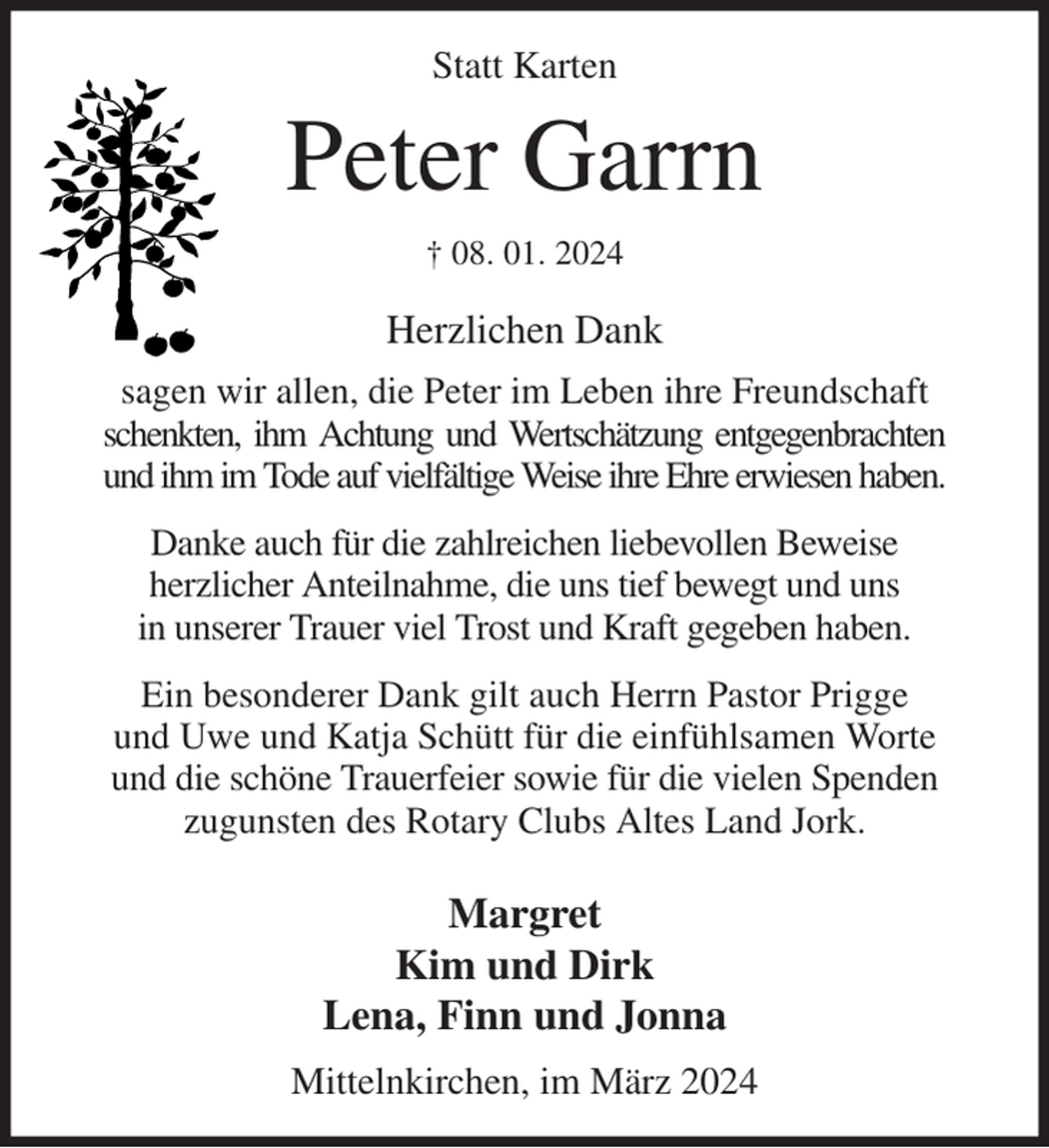 <p>Statt Karten<br />Peter Garrn<br />† 08. 01. 2024</p><p>Herzlichen Dank</p><p>sagen wir allen, die Peter im Leben ihre Freundschaft schenkten, ihm Achtung und Wertschätzung entgegenbrachten<br />und ihm im Tode auf vielfältige Weise ihre Ehre erwiesen haben.</p><p>Danke auch für die zahlreichen liebevollen Beweise<br />herzlicher Anteilnahme, die uns tief bewegt und uns<br />in unserer Trauer viel Trost und Kraft gegeben haben.</p><p>Ein besonderer Dank gilt auch Herrn Pastor Prigge<br />und Uwe und Katja Schütt für die einfühlsamen Worte und die schöne Trauerfeier sowie für die vielen Spenden zugunsten des Rotary Clubs Altes Land Jork.</p><p>Margret<br />Kim und Dirk<br />Lena, Finn und Jonna</p><p>Mittelnkirchen, im März 2024</p>