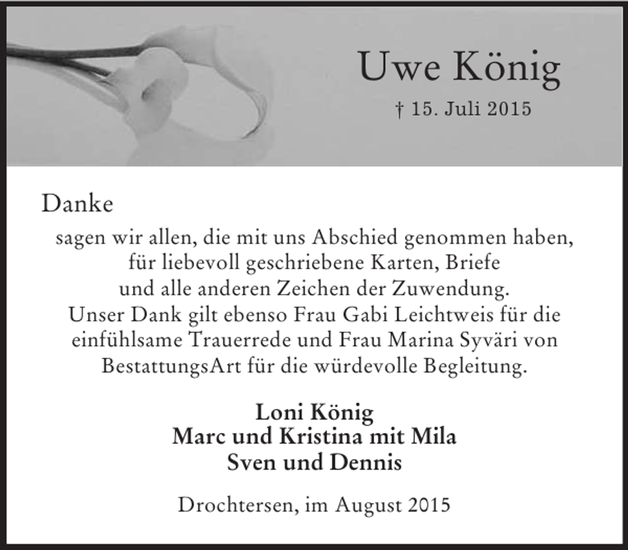 <p>Uwe König<br />† 15. Juli 2015</p><p>Danke<br />sagen wir allen, die mit uns Abschied genommen haben, für liebevoll geschriebene Karten, Briefe<br />und alle anderen Zeichen der Zuwendung.<br />Unser Dank gilt ebenso Frau Gabi Leichtweis für die<br />einfühlsame Trauerrede und Frau Marina Syväri von<br />BestattungsArt für die würdevolle Begleitung.<br />Loni König<br />Marc und Kristina mit Mila<br />Sven und Dennis<br />Drochtersen, im August 2015</p>