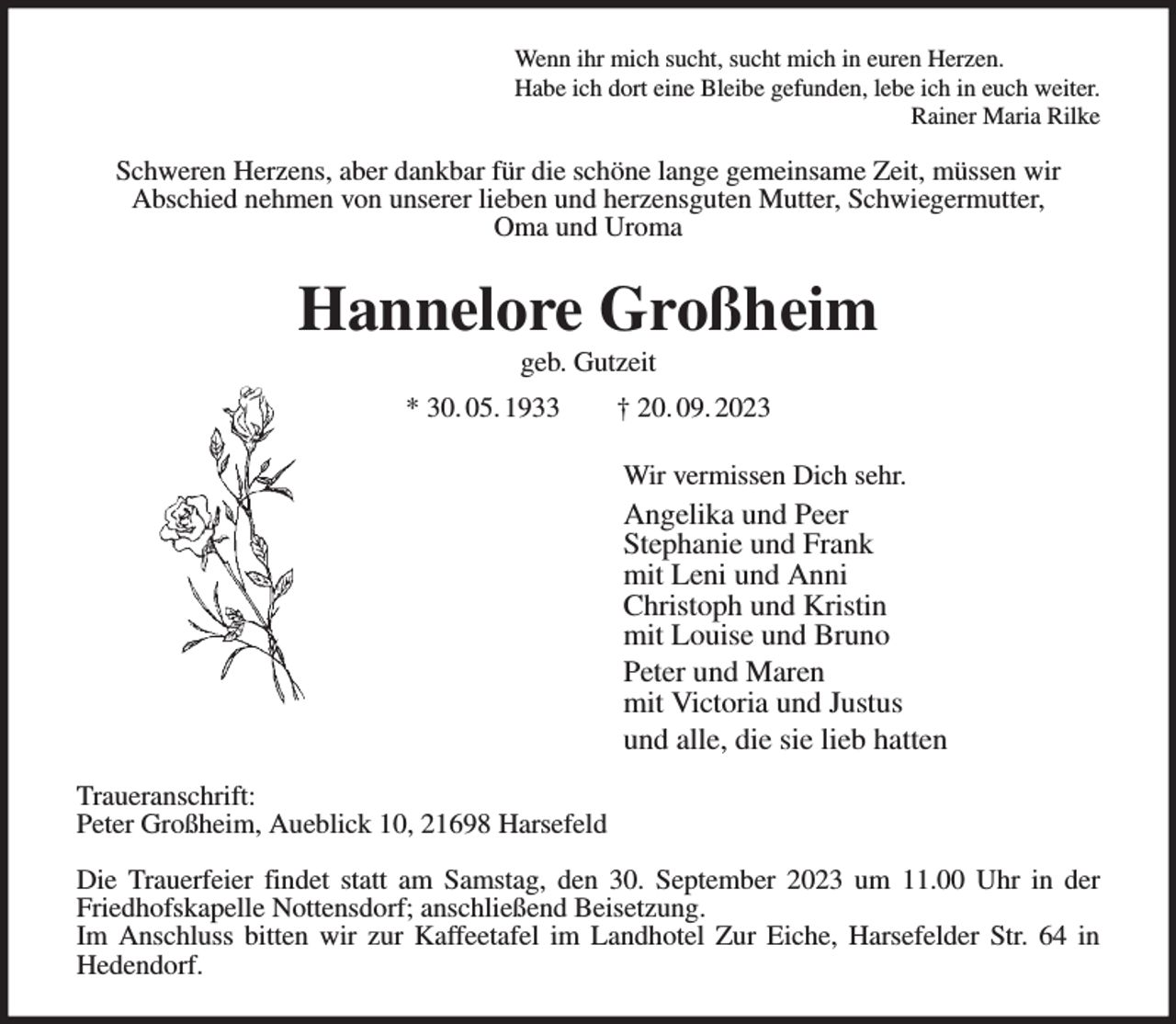 <p>Wenn ihr mich sucht, sucht mich in euren Herzen.<br />Habe ich dort eine Bleibe gefunden, lebe ich in euch weiter.<br />Rainer Maria Rilke<br />Schweren Herzens, aber dankbar für die schöne lange gemeinsame Zeit, müssen wir<br />Abschied nehmen von unserer lieben und herzensguten Mutter, Schwiegermutter,<br />Oma und Uroma<br />Hannelore Großheim<br />geb. Gutzeit<br />* 30. 05. 1933 † 20. 09. 2023<br />Wir vermissen Dich sehr.<br />Angelika und Peer<br />Stephanie und Frank<br />mit Leni und Anni<br />Christoph und Kristin<br />mit Louise und Bruno<br />Peter und Maren<br />mit Victoria und Justus<br />und alle, die sie lieb hatten<br />Traueranschrift:<br />Peter Großheim, Aueblick 10, 21698 Harsefeld</p><p>Die Trauerfeier findet statt am Samstag, den 30. September 2023 um 11.00 Uhr in der<br />Friedhofskapelle Nottensdorf; anschließend Beisetzung.<br />Im Anschluss bitten wir zur Kaffeetafel im Landhotel Zur Eiche, Harsefelder Str. 64 in<br />Hedendorf.</p>