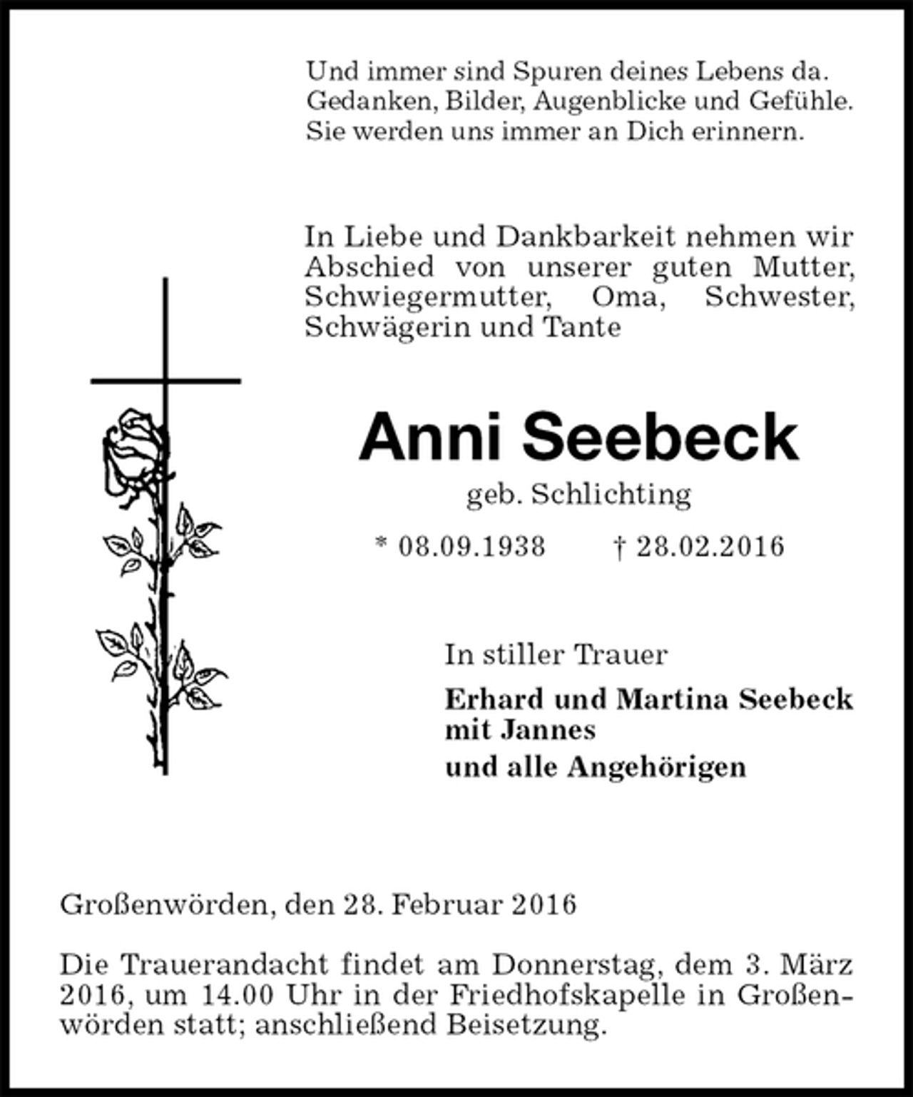 <p>Und immer sind Spuren deines Lebens da.<br />Gedanken, Bilder, Augenblicke und Gefühle.<br />Sie werden uns immer an Dich erinnern.</p><p>In Liebe und Dankbarkeit nehmen wir Abschied von unserer guten Mutter, Schwiegermutter, Oma, Schwester, Schwägerin und Tante<br />Anni Seebeck<br />geb. Schlichting<br />* 08.09.1938 † 28.02.2016<br />In stiller Trauer<br />Erhard und Martina Seebeck<br />mit Jannes<br />und alle Angehörigen</p><p>Großenwörden, den 28. Februar 2016<br />Die Trauerandacht findet am Donnerstag, dem 3. März 2016, um 14.00 Uhr in der Friedhofskapelle in Großenwörden statt; anschließend Beisetzung.</p>