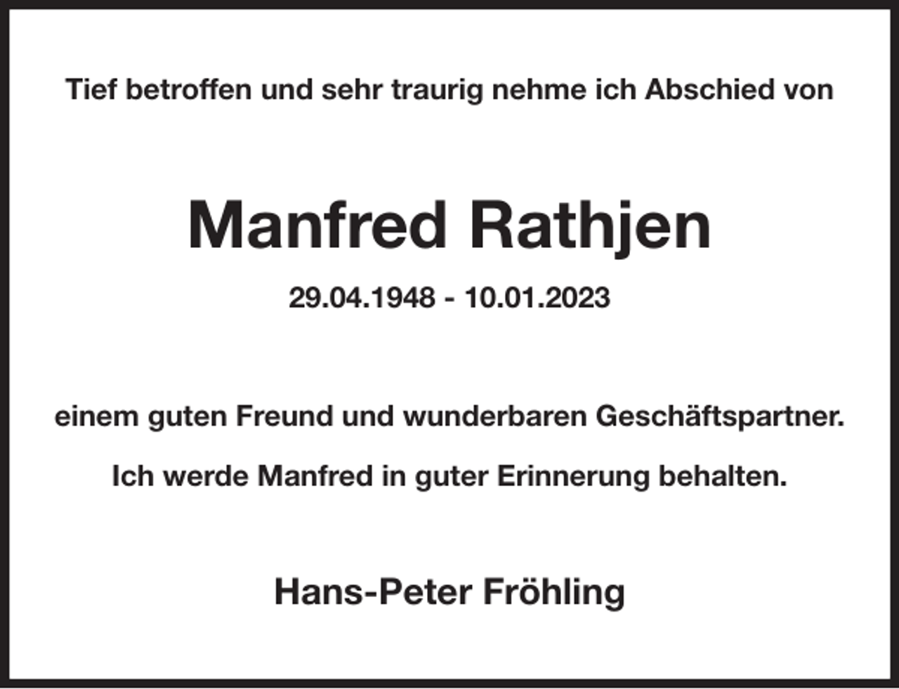 <p>Tief betroffen und sehr traurig nehme ich Abschied von<br />Manfred Rathjen<br />29.04.1948 - 10.01.2023<br />einem guten Freund und wunderbaren Geschäftspartner.</p><p>Ich werde Manfred in guter Erinnerung behalten.<br />Hans-Peter Fröhling</p>