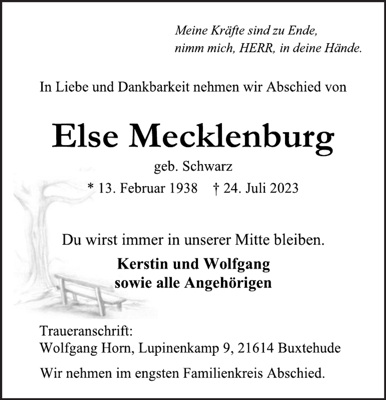 <p>Meine Kräfte sind zu Ende,<br />nimm mich, HERR, in deine Hände.<br />In Liebe und Dankbarkeit nehmen wir Abschied von<br />Else Mecklenburg<br />geb. Schwarz<br />* 13. Februar 1938 † 24. Juli 2023<br />Du wirst immer in unserer Mitte bleiben.<br />Kerstin und Wolfgang<br />sowie alle Angehörigen<br />Traueranschrift:<br />Wolfgang Horn, Lupinenkamp 9, 21614 Buxtehude<br />Wir nehmen im engsten Familienkreis Abschied.</p>