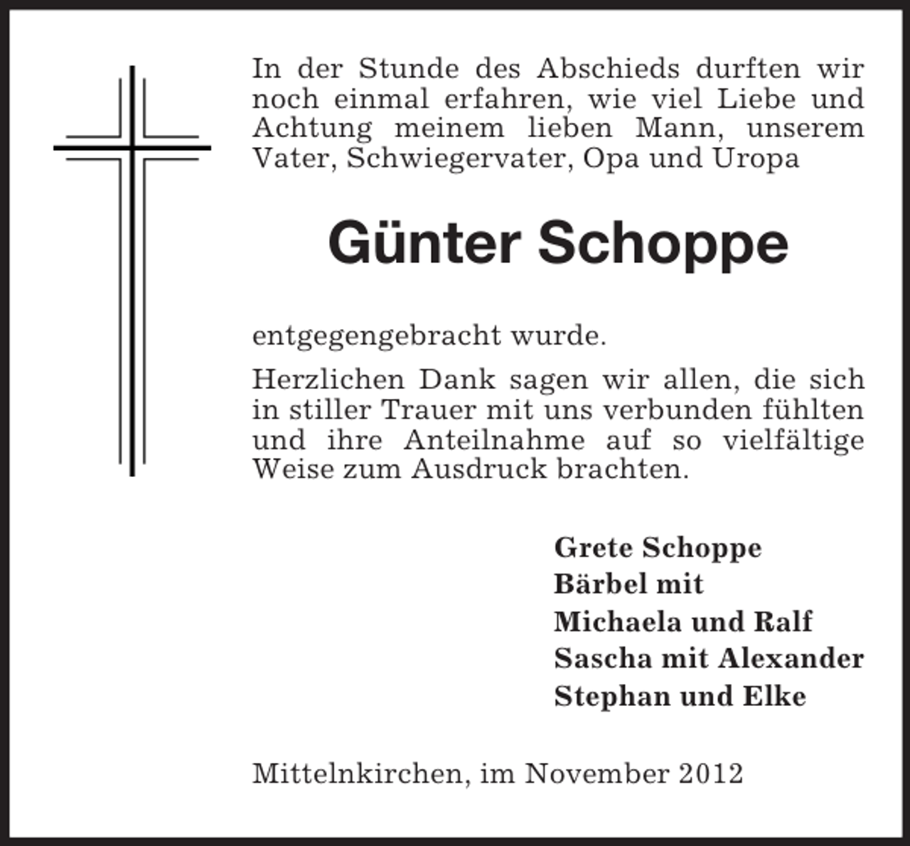 <p>In der Stunde des Abschieds durften wir<br />noch einmal erfahren, wie viel Liebe und<br />Achtung meinem lieben Mann, unserem<br />Vater, Schwiegervater, Opa und Uropa</p><p>Günter Schoppe<br />entgegengebracht wurde.<br />Herzlichen Dank sagen wir allen, die sich<br />in stiller Trauer mit uns verbunden fühlten<br />und ihre Anteilnahme auf so vielfältige<br />Weise zum Ausdruck brachten.<br />Grete Schoppe<br />Bärbel mit<br />Michaela und Ralf<br />Sascha mit Alexander<br />Stephan und Elke<br />Mittelnkirchen, im November 2012</p>