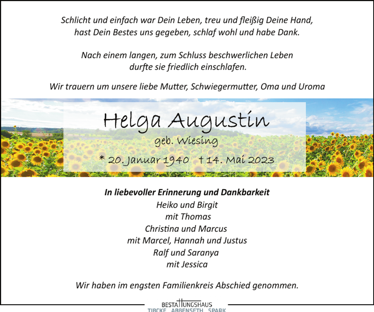 <p>Schlicht und einfach war Dein Leben, treu und fleißig Deine Hand,<br />hast Dein Bestes uns gegeben, schlaf wohl und habe Dank.<br />Nach einem langen, zum Schluss beschwerlichen Leben<br />durfte sie friedlich einschlafen.<br />Wir trauern um unsere liebe Mutter, Schwiegermutter, Oma und Uroma<br />Helga Augustin<br />geb. Wiesing<br />* 20. Januar 1940 + 14. Mai 2023<br />In liebevoller Erinnerung und Dankbarkeit<br />Heiko und Birgit<br />mit Thomas<br />Christna und Marcus<br />mit Marcel, Hannah und Justus<br />Ralf und Saranya<br />mit Jessica<br />Wir haben im engsten Familienkreis Abschied genommen.</p>