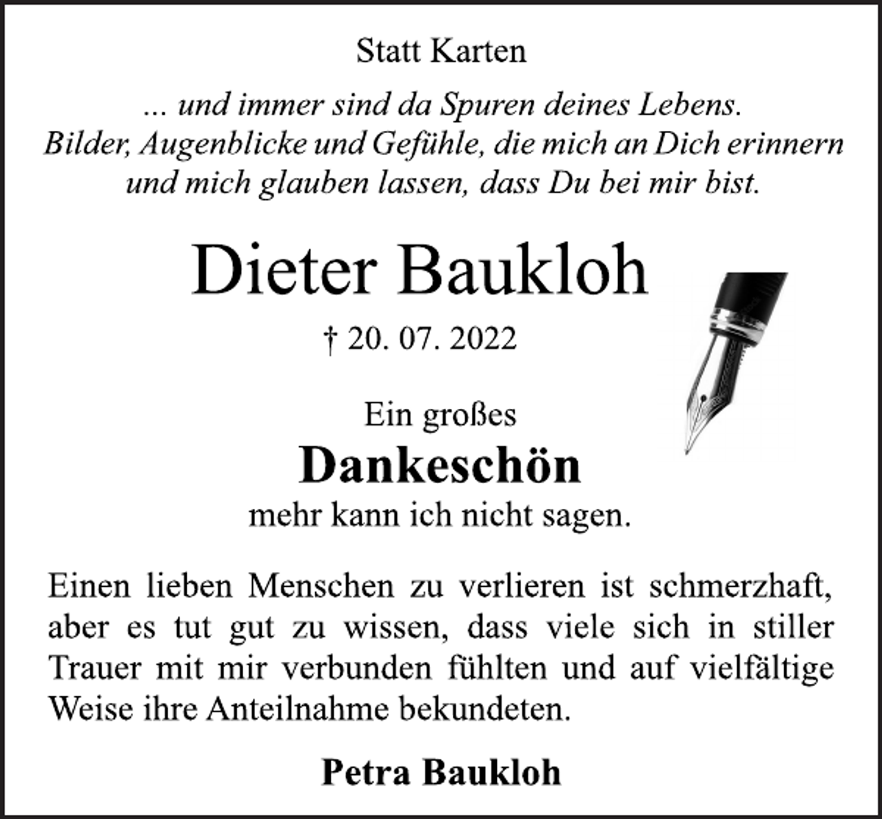 <p>Statt Karten<br />... und immer sind da Spuren deines Lebens.<br />Bilder, Augenblicke und Gefühle, die mich an Dich erinnern<br />und mich glauben lassen, dass Du bei mir bist.<br />Dieter Baukloh<br />† 20. 07. 2022<br />Ein großes<br />Dankeschön<br />mehr kann ich nicht sagen.<br />Einen lieben Menschen zu verlieren ist schmerzhaft,<br />aber es tut gut zu wissen, dass viele sich in stiller<br />Trauer mit mir verbunden fühlten und auf vielfältige<br />Weise ihre Anteilnahme bekundeten.<br />Petra Baukloh</p>