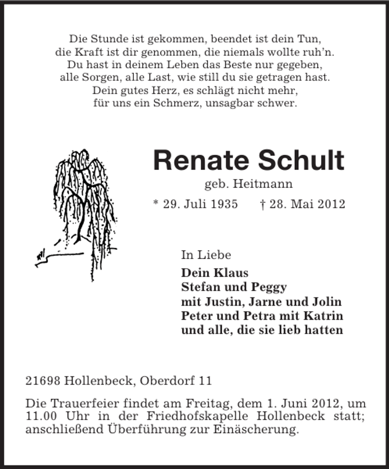 <p>Die Stunde ist gekommen, beendet ist dein Tun,<br />die Kraft ist dir genommen, die niemals wollte ruh’n.<br />Du hast in deinem Leben das Beste nur gegeben,<br />alle Sorgen, alle Last, wie still du sie getragen hast.<br />Dein gutes Herz, es schlägt nicht mehr,<br />für uns ein Schmerz, unsagbar schwer.<br />Renate Schult<br />geb. Heitmann<br />* 29. Juli 1935 † 28. Mai 2012<br />In Liebe<br />Dein Klaus<br />Stefan und Peggy<br />mit Justin, Jarne und Jolin<br />Peter und Petra mit Katrin<br />und alle, die sie lieb hatten<br />21698 Hollenbeck, Oberdorf 11<br />Die Trauerfeier findet am Freitag, dem 1. Juni 2012, um 11.00 Uhr in der Friedhofskapelle Hollenbeck statt;<br />anschließend Überführung zur Einäscherung.</p>