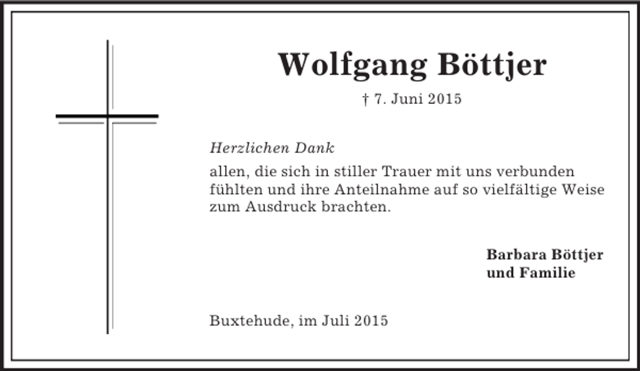 <p>Wolfgang Böttjer<br />† 7. Juni 2015<br />Herzlichen Dank<br />allen, die sich in stiller Trauer mit uns verbunden fühlten und ihre Anteilnahme auf so vielfältige Weise zum Ausdruck brachten.<br />Barbara Böttjer<br />und Familie<br />Buxtehude, im Juli 2015</p>