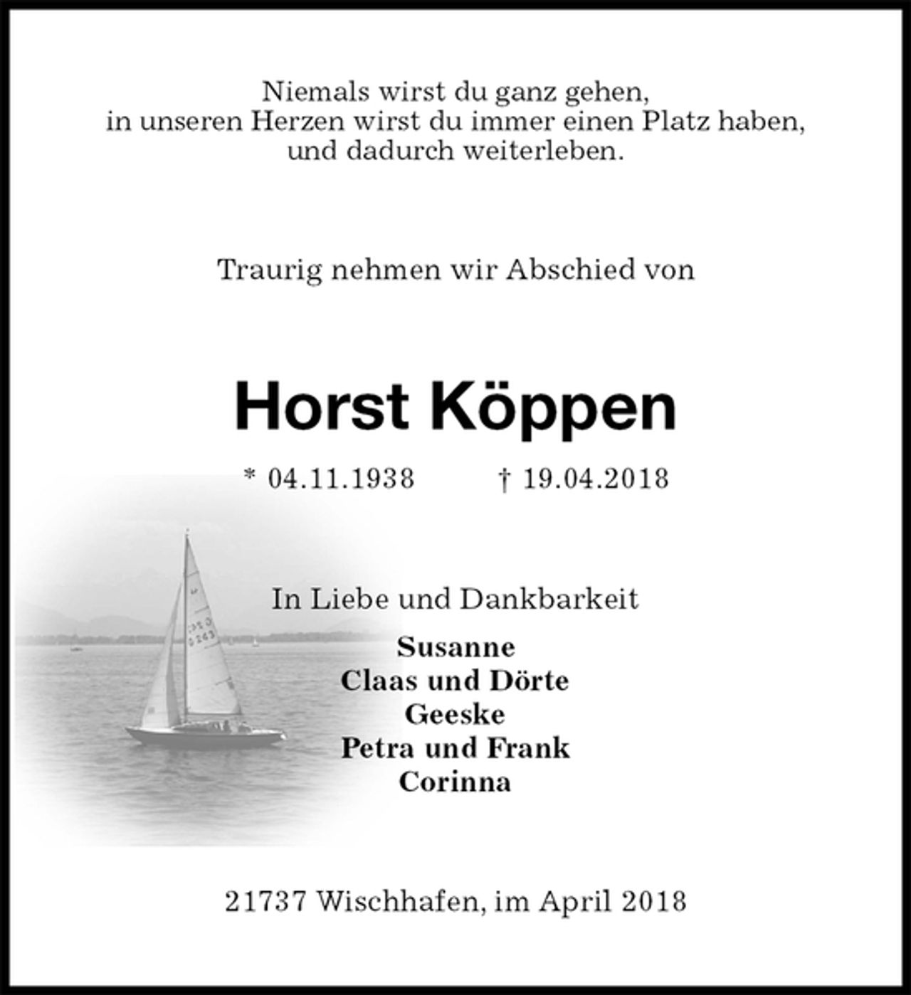 <p>Niemals wirst du ganz gehen,<br />in unseren Herzen wirst du immer einen Platz haben,<br />und dadurch weiterleben.<br />Traurig nehmen wir Abschied von<br />Horst Köppen<br />* 04.11.1938 † 19.04.2018<br />In Liebe und Dankbarkeit<br />Susanne<br />Claas und Dörte<br />Geeske<br />Petra und Frank<br />Corinna<br />21737 Wischhafen, im April 2018</p>