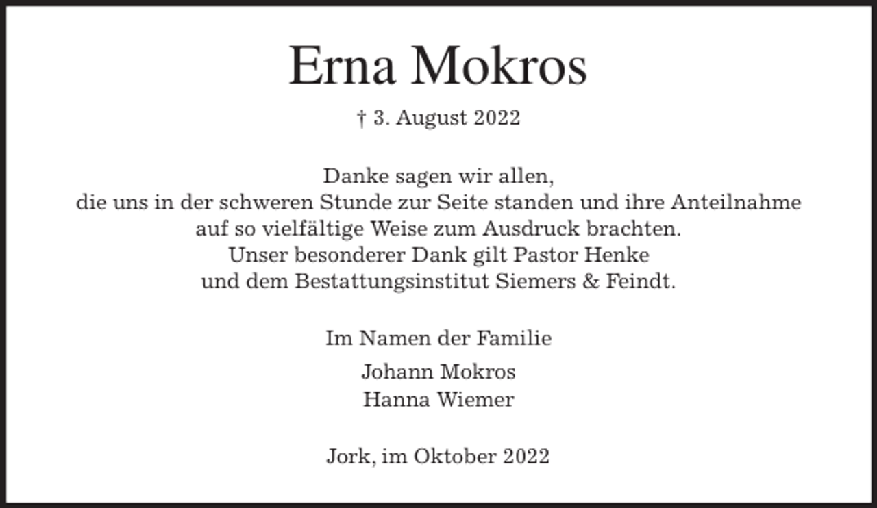 <p>Erna Mokros<br />† 3. August 2022<br />Danke sagen wir allen,<br />die uns in der schweren Stunde zur Seite standen und ihre Anteilnahme<br />auf so vielfältige Weise zum Ausdruck brachten.<br />Unser besonderer Dank gilt Pastor Henke<br />und dem Bestattungsinstitut Siemers &amp; Feindt.<br />Im Namen der Familie<br />Johann Mokros<br />Hanna Wiemer<br />Jork, im Oktober 2022</p>