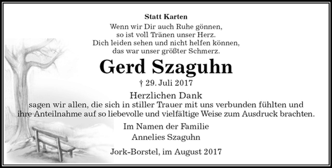 <p>Statt Karten<br />Wenn wir Dir auch Ruhe gönnen,<br />so ist voll Tränen unser Herz.<br />Dich leiden sehen und nicht helfen können,<br />das war unser größter Schmerz.<br />Gerd Szaguhn<br />† 29. Juli 2017<br />Herzlichen Dank<br />sagen wir allen, die sich in stiller Trauer mit uns verbunden fühlten und<br />ihre Anteilnahme auf so liebevolle und vielfältige Weise zum Ausdruck brachten.<br />Im Namen der Familie<br />Annelies Szaguhn<br />Jork-Borstel, im August 2017</p>