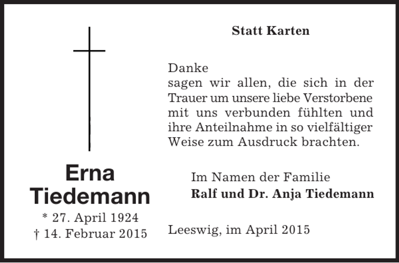 <p>Erna<br />Tiedemann<br />* 27. April 1924<br />† 14. Februar 2015<br />Statt Karten<br />Danke<br />sagen wir allen, die sich in der Trauer um unsere liebe Verstorbene<br />mit uns verbunden fühlten und ihre Anteilnahme in so vielfältiger<br />Weise zum Ausdruck brachten.<br />Im Namen der Familie<br />Ralf und Dr. Anja Tiedemann<br />Leeswig, im April 2015</p>