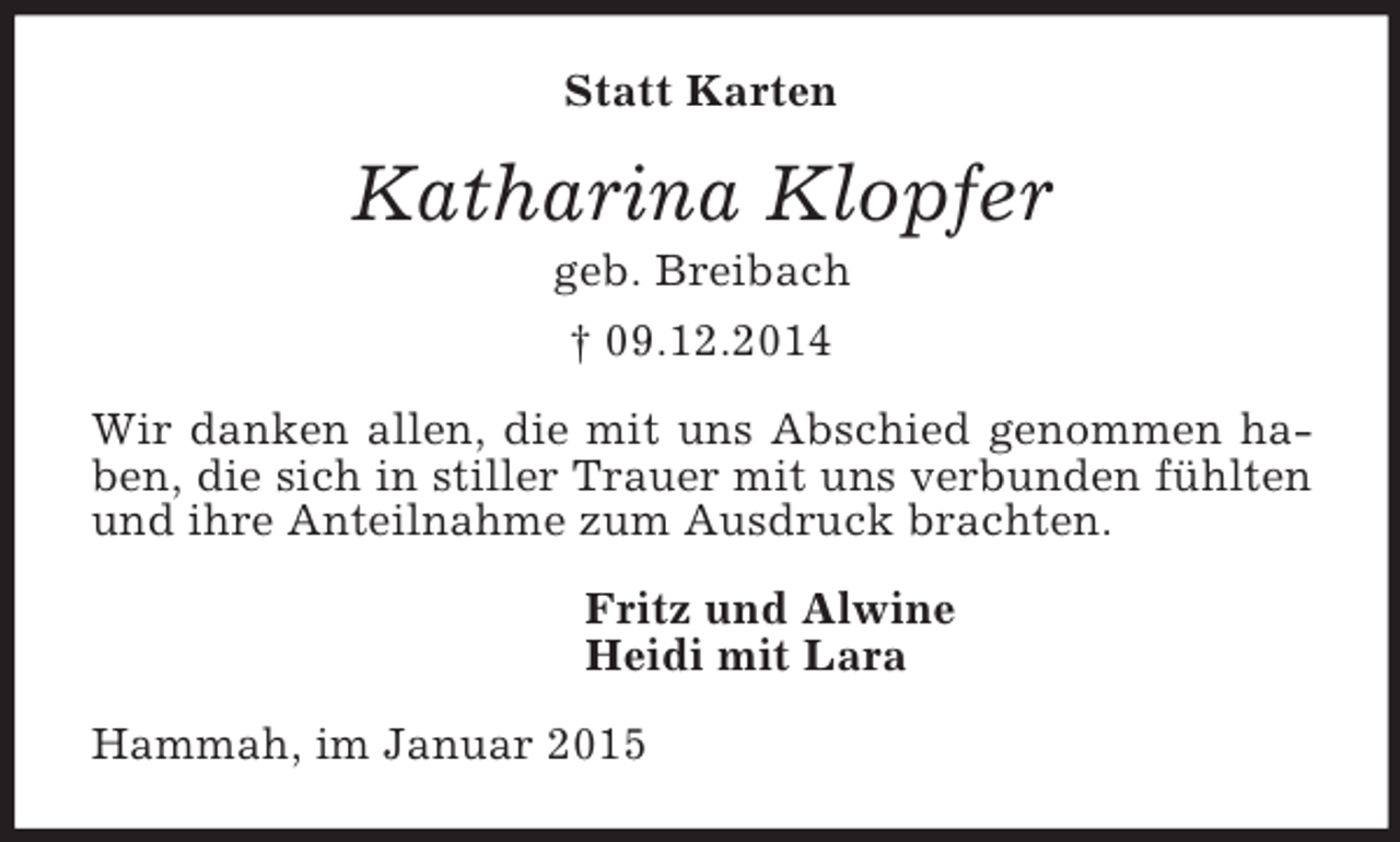 <p>Statt Karten<br />Katharina Klopfer<br />geb. Breibach<br />† 09.12.2014<br />Wir danken allen, die mit uns Abschied genommen haben, die sich in stiller Trauer mit uns verbunden fühlten und ihre Anteilnahme zum Ausdruck brachten.<br />Fritz und Alwine<br />Heidi mit Lara<br />Hammah, im Januar 2015</p>