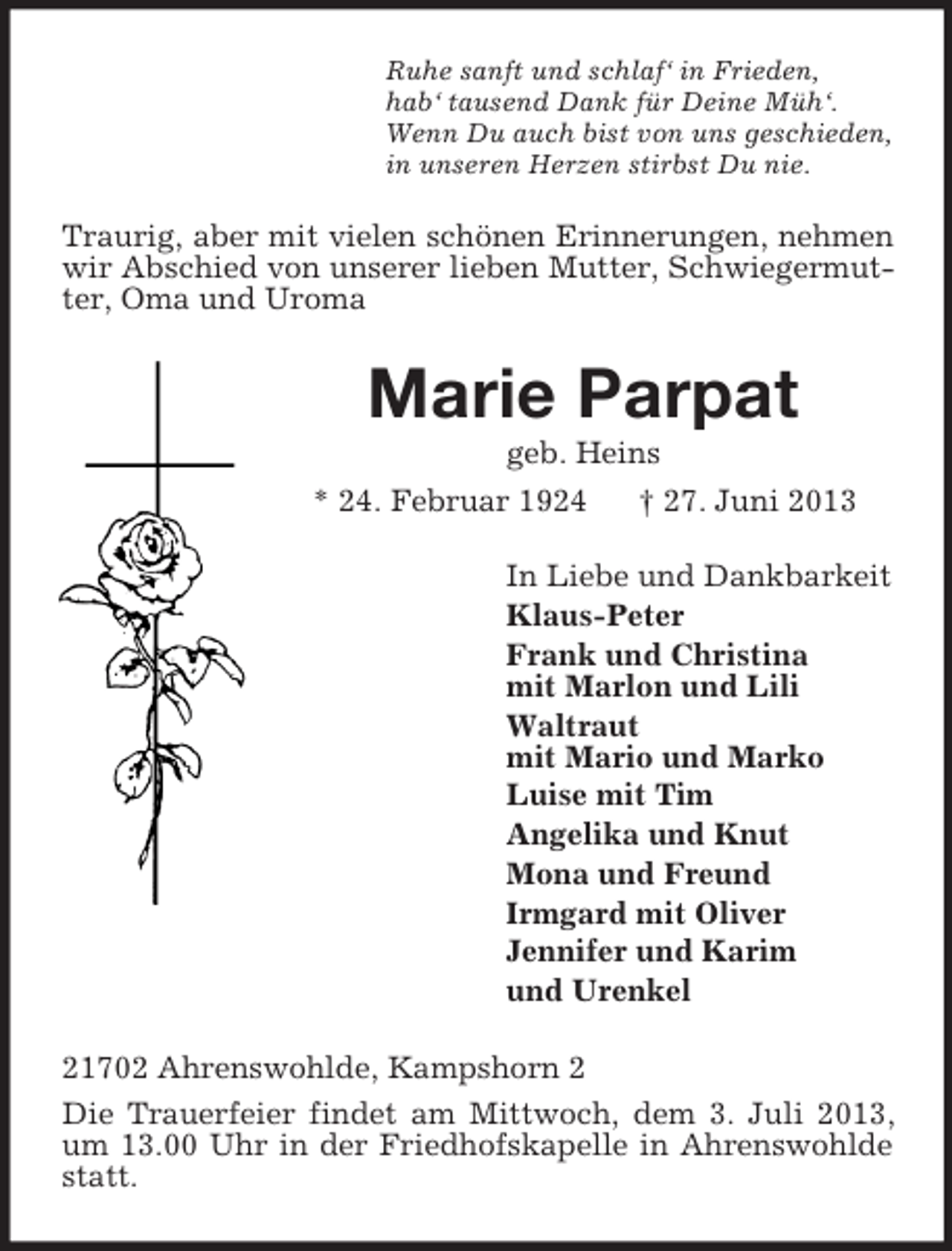 <p>Ruhe sanft und schlaf‘ in Frieden,<br />hab‘ tausend Dank für Deine Müh‘.<br />Wenn Du auch bist von uns geschieden,<br />in unseren Herzen stirbst Du nie.</p><p>Traurig, aber mit vielen schönen Erinnerungen, nehmen<br />wir Abschied von unserer lieben Mutter, Schwiegermutter, Oma und Uroma</p><p>Marie Parpat<br />geb. Heins<br />* 24. Februar 1924</p><p>† 27. Juni 2013</p><p>In Liebe und Dankbarkeit<br />Klaus-Peter<br />Frank und Christina<br />mit Marlon und Lili<br />Waltraut<br />mit Mario und Marko<br />Luise mit Tim<br />Angelika und Knut<br />Mona und Freund<br />Irmgard mit Oliver<br />Jennifer und Karim<br />und Urenkel<br />21702 Ahrenswohlde, Kampshorn 2<br />Die Trauerfeier findet am Mittwoch, dem 3. Juli 2013,<br />um 13.00 Uhr in der Friedhofskapelle in Ahrenswohlde<br />statt.</p>