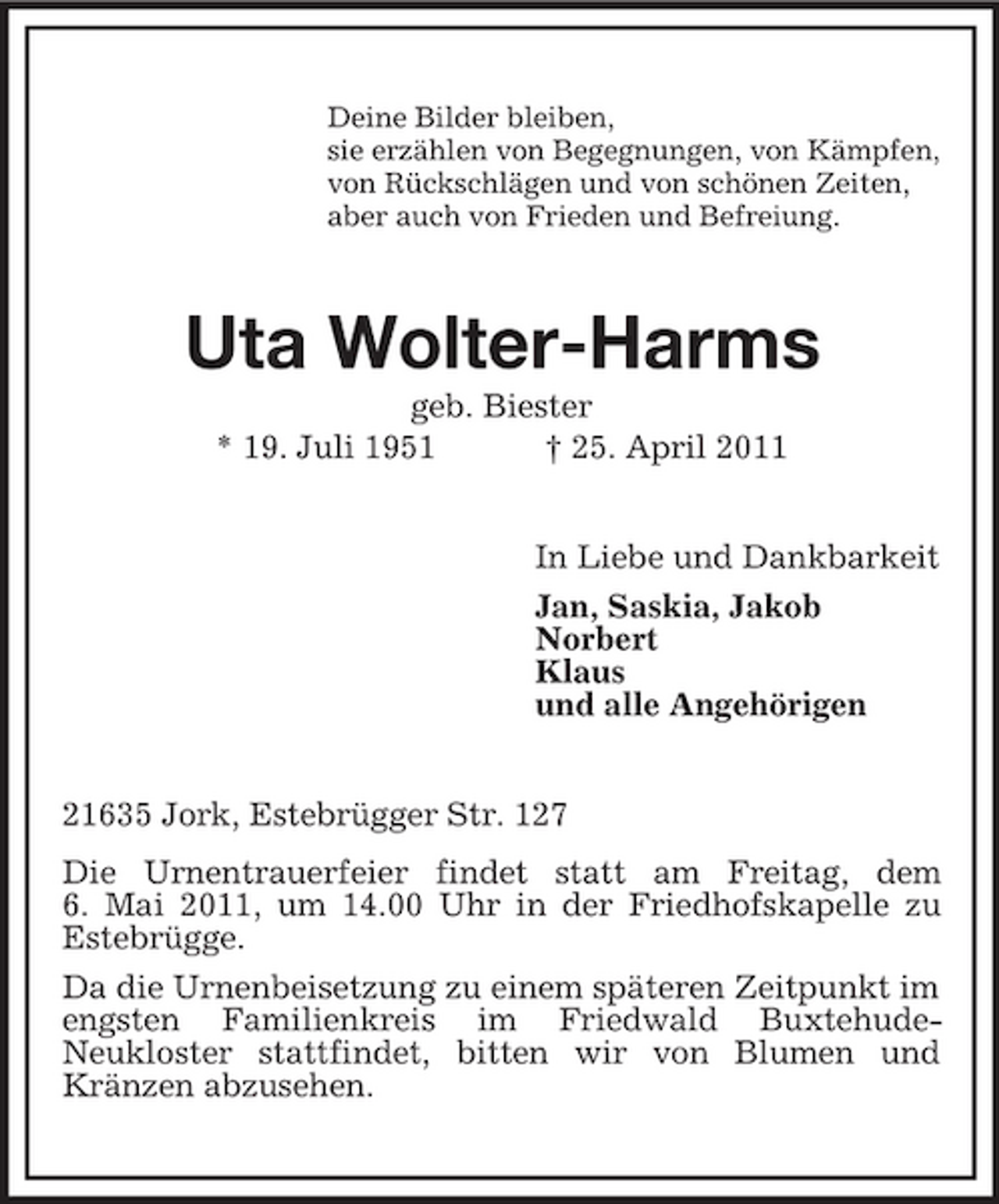 <p>Deine Bilder bleiben, sie erzählen von Begegnungen, von Kämpfen, von Rückschlägen und von schönen Zeiten, aber auch von Frieden und Befreiung.</p><p>Uta Wolter-Harms<br />geb. Biester * 19. Juli 1951 † 25. April 2011 In Liebe und Dankbarkeit Jan, Saskia, Jakob Norbert Klaus und alle Angehörigen 21635 Jork, Estebrügger Str. 127 Die Urnentrauerfeier findet statt am Freitag, dem 6. Mai 2011, um 14.00 Uhr in der Friedhofskapelle zu Estebrügge. Da die Urnenbeisetzung zu einem späteren Zeitpunkt im engsten Familienkreis im Friedwald BuxtehudeNeukloster stattfindet, bitten wir von Blumen und Kränzen abzusehen.</p>