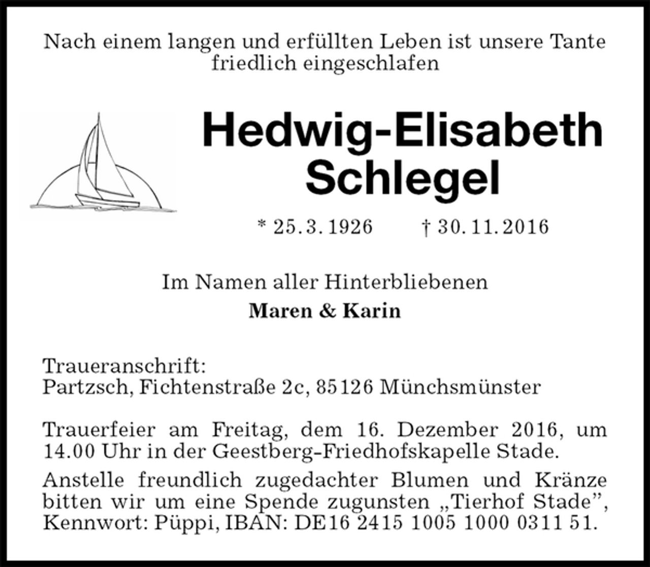 <p>Nach einem langen und erfüllten Leben ist unsere Tante friedlich eingeschlafen<br />Hedwig-Elisabeth Schlegel<br />* 25. 3. 1926 † 30. 11. 2016<br />Im Namen aller Hinterbliebenen<br />Maren &amp; Karin<br />Traueranschrift:<br />Partzsch, Fichtenstraße 2c, 85126 Münchsmünster</p><p>Trauerfeier am Freitag, dem 16. Dezember 2016, um 14.00 Uhr in der Geestberg-Friedhofskapelle Stade.<br />Anstelle freundlich zugedachter Blumen und Kränze bitten wir um eine Spende zugunsten „Tierhof Stade”, Kennwort: Püppi, IBAN: DE16 2415 1005 1000 0311 51.</p>