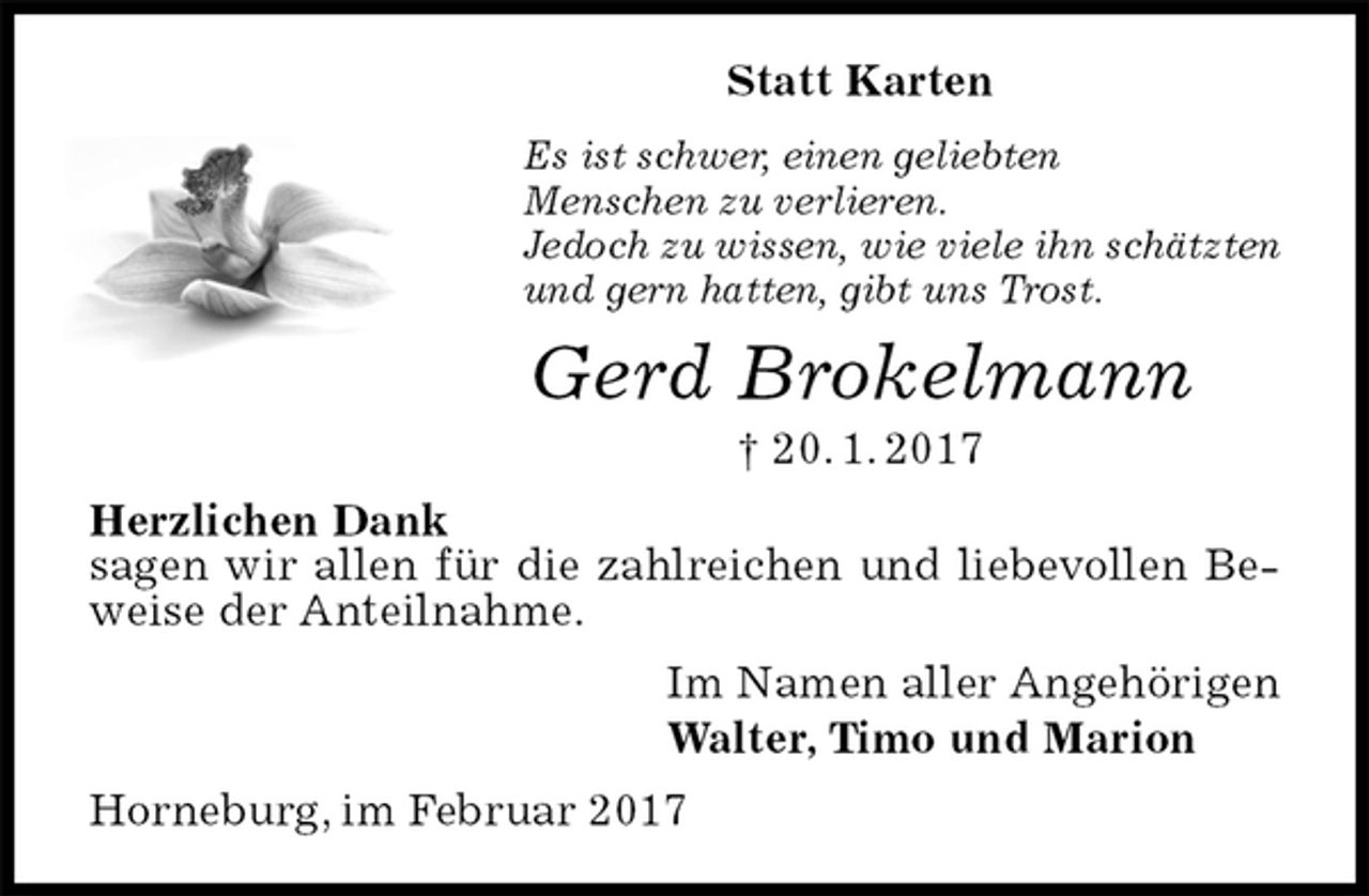 <p>Statt Karten<br />Es ist schwer, einen geliebten<br />Menschen zu verlieren.<br />Jedoch zu wissen, wie viele ihn schätzten<br />und gern hatten, gibt uns Trost.<br />Gerd Brokelmann<br />† 20. 1. 2017<br />Herzlichen Dank<br />sagen wir allen für die zahlreichen und liebevollen Beweise der Anteilnahme.<br />Im Namen aller Angehörigen<br />Walter, Timo und Marion<br />Horneburg, im Februar 2017</p>