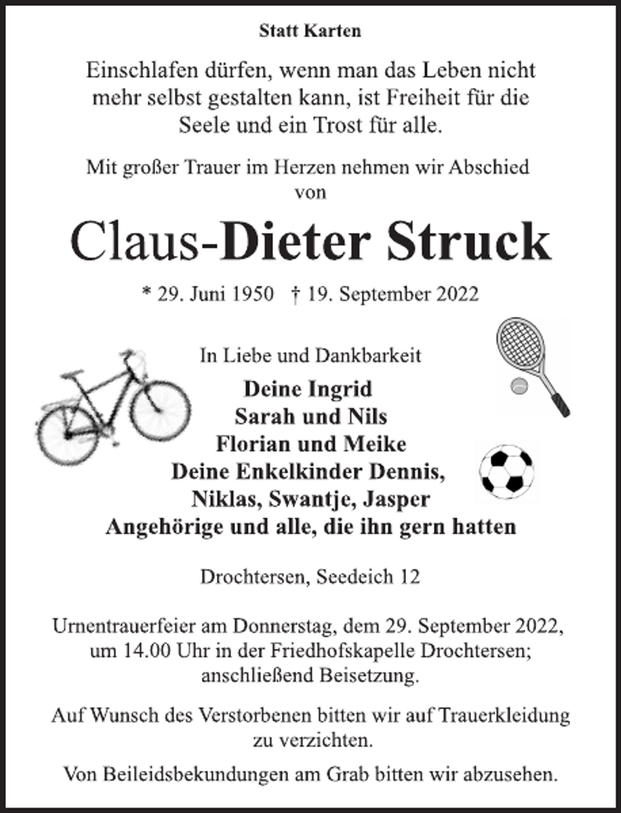 <p>Statt Karten<br />Einschlafen dürfen, wenn man das Leben nicht<br />mehr selbst gestalten kann, ist Freiheit für die<br />Seele und ein Trost für alle.<br />Mit großer Trauer im Herzen nehmen wir Abschied<br />von<br />Claus-Dieter Struck<br />* 29. Juni 1950 † 19. September 2022<br />In Liebe und Dankbarkeit<br />Deine Ingrid<br />Sarah und Nils<br />Florian und Meike<br />Deine Enkelkinder Dennis,<br />Niklas, Swantje, Jasper<br />Angehörige und alle, die ihn gern hatten<br />Drochtersen, Seedeich 12<br />Urnentrauerfeier am Donnerstag, dem 29. September 2022,<br />um 14.00 Uhr in der Friedhofskapelle Drochtersen;<br />anschließend Beisetzung.<br />Auf Wunsch des Verstorbenen bitten wir auf Trauerkleidung<br />zu verzichten.<br />Von Beileidsbekundungen am Grab bitten wir abzusehen.</p>