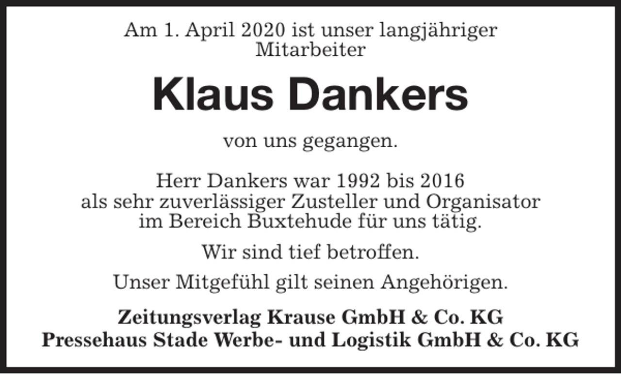 <p>Am 1. April 2020 ist unser langjähriger<br />Mitarbeiter<br />Klaus Dankers<br />Zeitungsverlag Krause GmbH &amp; Co. KG<br />Pressehaus Stade Werbe- und Logistik GmbH &amp; Co. KG<br />von uns gegangen.<br />Herr Dankers war 1992 bis 2016<br />als sehr zuverlässiger Zusteller und Organisator<br />im Bereich Buxtehude für uns tätig.<br />Wir sind tief betroffen.<br />Unser Mitgefühl gilt seinen Angehörigen.</p>