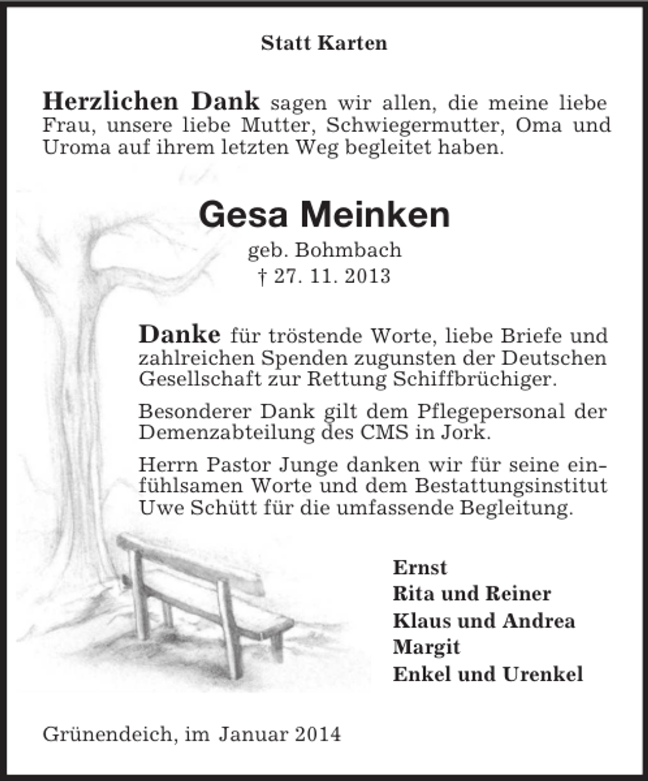 <p>Statt Karten<br />Herzlichen Dank sagen wir allen, die meine liebe Frau, unsere liebe Mutter, Schwiegermutter, Oma und Uroma auf ihrem letzten Weg begleitet haben.<br />Gesa Meinken<br />geb. Bohmbach<br />† 27. 11. 2013<br />Danke für tröstende Worte, liebe Briefe und zahlreichen Spenden zugunsten der Deutschen Gesellschaft zur Rettung Schiffbrüchiger.<br />Besonderer Dank gilt dem Pflegepersonal der Demenzabteilung des CMS in Jork.<br />Herrn Pastor Junge danken wir für seine einfühlsamen Worte und dem Bestattungsinstitut Uwe Schütt für die umfassende Begleitung.<br />Ernst<br />Rita und Reiner<br />Klaus und Andrea<br />Margit<br />Enkel und Urenkel<br />Grünendeich, im Januar 2014</p>