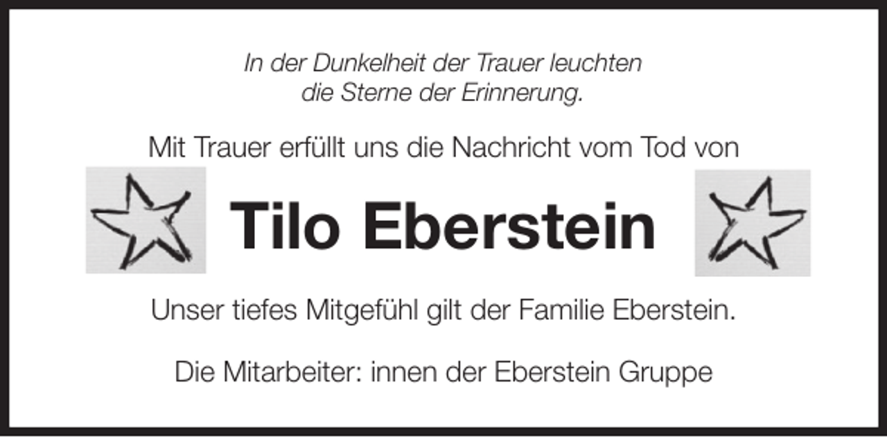<p>In der Dunkelheit der Trauer leuchten<br />die Sterne der Erinnerung.</p><p>Mit Trauer erfüllt uns die Nachricht vom Tod von<br />Tilo Eberstein<br />Unser tiefes Mitgefühl gilt der Familie Eberstein.<br />Die Mitarbeiter: innen der Eberstein Gruppe</p>