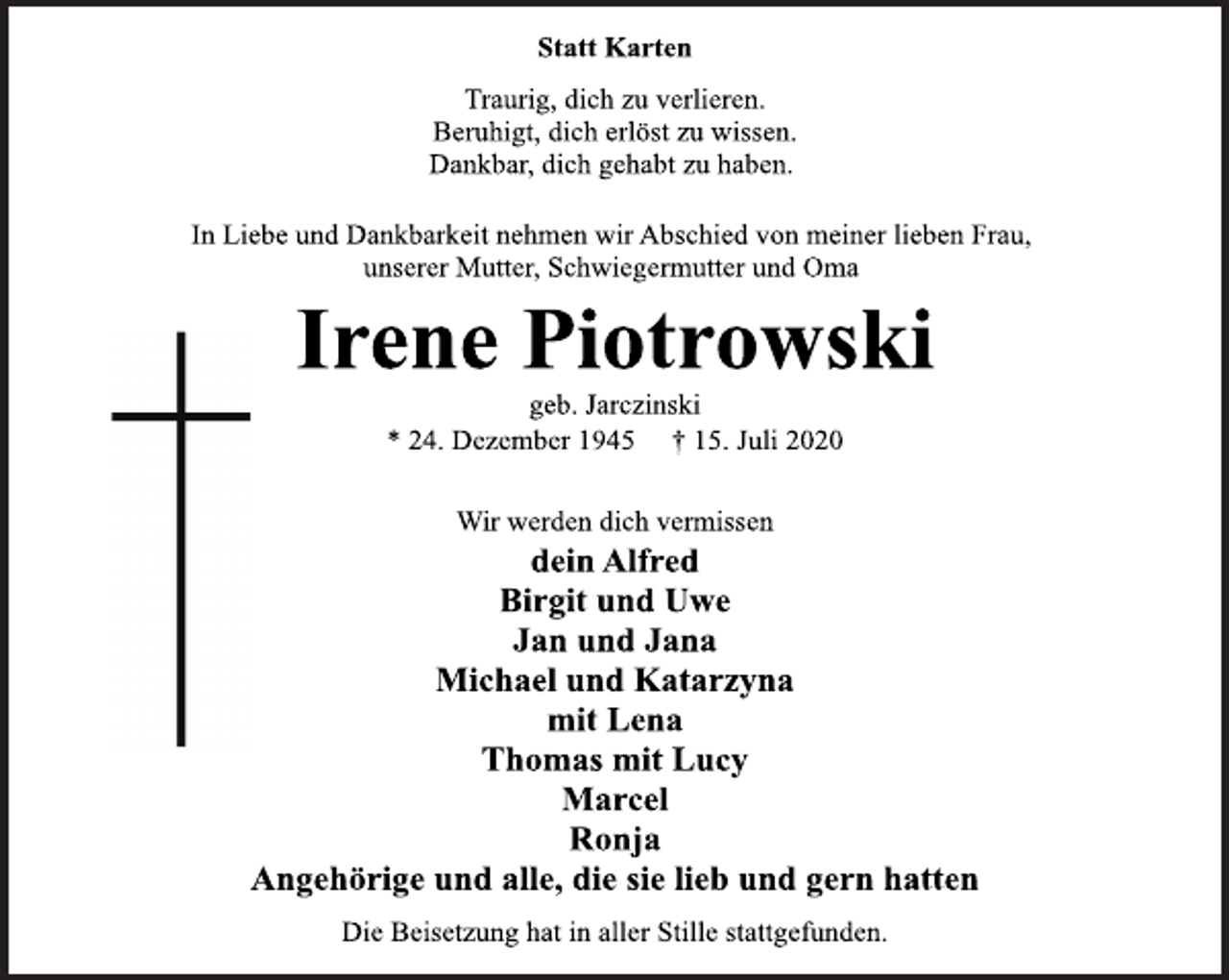 <p>Statt Karten<br />Traurig, dich zu verlieren.<br />Beruhigt, dich erlöst zu wissen.<br />Dankbar, dich gehabt zu haben.<br />In Liebe und Dankbarkeit nehmen wir Abschied von meiner lieben Frau, unserer Mutter, Schwiegermutter und Oma<br />Irene Piotrowski<br />geb. Jarczinski<br />* 24. Dezember 1945 † 15. Juli 2020<br />Wir werden dich vermissen<br />Dein Alfred<br />Birgit und Uwe<br />Jan und Jana<br />Michael und Katarzyna<br />mit Lena<br />Thomas mit Lucy<br />Marcel<br />Ronja<br />Angehörige und alle, die sie lieb und gern hatten<br />Die Beisetzung hat in aller Stille stattgefunden.</p>