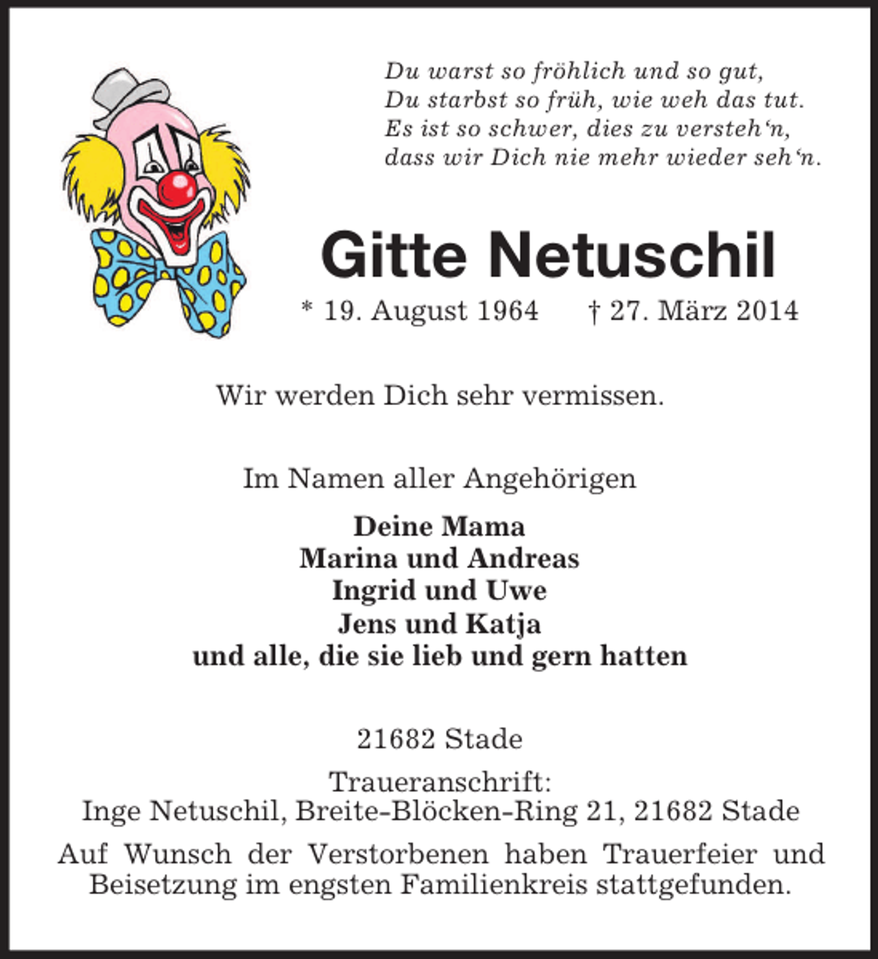 <p>Du warst so fröhlich und so gut,<br />Du starbst so früh, wie weh das tut.<br />Es ist so schwer, dies zu versteh‘n,<br />dass wir Dich nie mehr wieder seh‘n.<br />Gitte Netuschil<br />* 19. August 1964 † 27. März 2014<br />Wir werden Dich sehr vermissen.<br />Im Namen aller Angehörigen<br />Deine Mama<br />Marina und Andreas<br />Ingrid und Uwe<br />Jens und Katja<br />und alle, die sie lieb und gern hatten<br />21682 Stade<br />Traueranschrift:<br />Inge Netuschil, Breite-Blöcken-Ring 21, 21682 Stade<br />Auf Wunsch der Verstorbenen haben Trauerfeier und Beisetzung im engsten Familienkreis stattgefunden.</p>