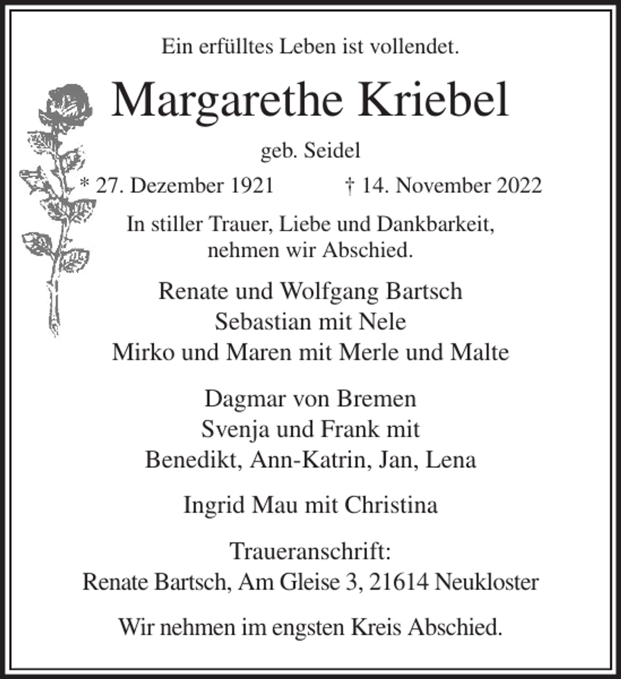 <p>Ein erfülltes Leben ist vollendet.<br />Margarethe Kriebel<br />geb. Seidel<br />* 27. Dezember 1921 † 14. November 2022<br />In stiller Trauer, Liebe und Dankbarkeit,<br />nehmen wir Abschied.<br />Renate und Wolfgang Bartsch<br />Sebastian mit Nele<br />Mirko und Maren mit Merle und Malte<br />Dagmar von Bremen<br />Svenja und Frank mit<br />Benedikt, Ann-Katrin, Jan, Lena<br />Ingrid Mau mit Christina<br />Traueranschrift:<br />Renate Bartsch, Am Gleise 3, 21614 Neukloster<br />Wir nehmen im engsten Kreis Abschied.</p>