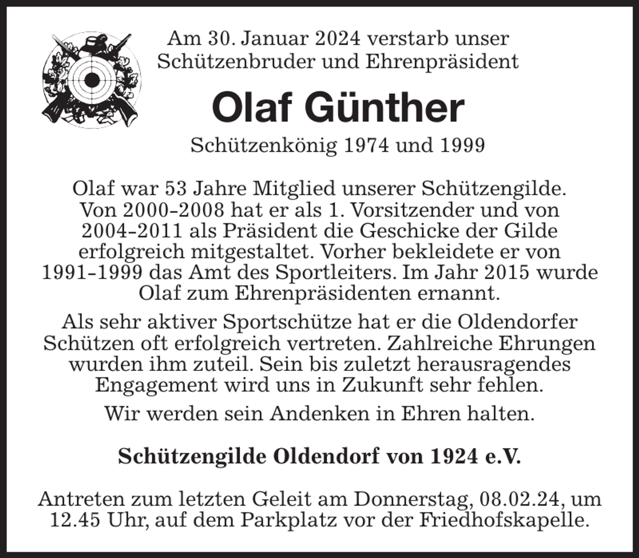 <p>Am 30. Januar 2024 verstarb unser<br />Schützenbruder und Ehrenpräsident<br />Olaf Günther<br />Schützenkönig 1974 und 1999<br />Olaf war 53 Jahre Mitglied unserer Schützengilde.<br />Von 2000-2008 hat er als 1. Vorsitzender und von 2004-2011 als Präsident die Geschicke der Gilde erfolgreich mitgestaltet. Vorher bekleidete er von 1991-1999 das Amt des Sportleiters. Im Jahr 2015 wurde Olaf zum Ehrenpräsidenten ernannt.<br />Als sehr aktiver Sportschütze hat er die Oldendorfer Schützen oft erfolgreich vertreten. Zahlreiche Ehrungen wurden ihm zuteil. Sein bis zuletzt herausragendes Engagement wird uns in Zukunft sehr fehlen.<br />Wir werden sein Andenken in Ehren halten.</p><p>Schützengilde Oldendorf von 1924 e.V.</p><p>Antreten zum letzten Geleit am Donnerstag, 08.02.24, um 12.45 Uhr, auf dem Parkplatz vor der Friedhofskapelle.</p>
