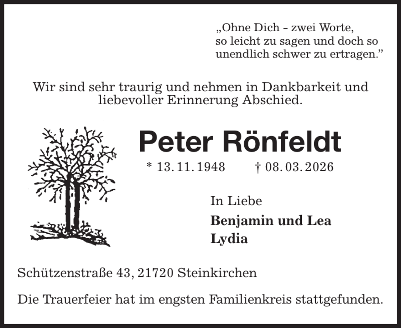 <p>„Ohne Dich - zwei Worte,<br />so leicht zu sagen und doch so<br />unendlich schwer zu ertragen.”<br />Wir sind sehr traurig und nehmen in Dankbarkeit und<br />liebevoller Erinnerung Abschied.<br />Peter Rönfeldt<br />* 13. 11. 1948 † 08. 03. 2026<br />In Liebe<br />Benjamin und Lea<br />Lydia<br />Schützenstraße 43, 21720 Steinkirchen</p><p>Die Trauerfeier hat im engsten Familienkreis stattgefunden.</p>