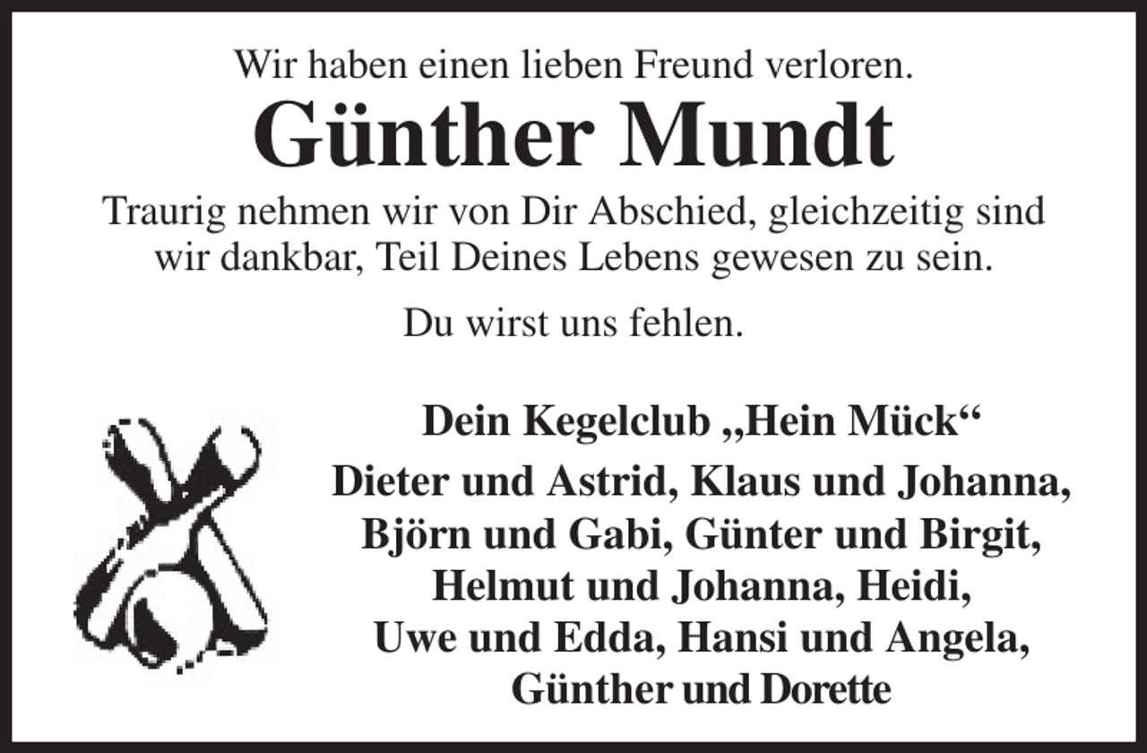 <p>Wir haben einen lieben Freund verloren.<br />Günther Mundt<br />Traurig nehmen wir von Dir Abschied, gleichzeitig sind wir dankbar, Teil Deines Lebens gewesen zu sein.<br />Du wirst uns fehlen.</p><p>Dein Kegelclub „Hein Mück“<br />Dieter und Astrid, Klaus und Johanna, Björn und Gabi, Günter und Birgit,<br />Helmut und Johanna, Heidi,<br />Uwe und Edda, Hansi und Angela,<br />Günther und Dorette</p>