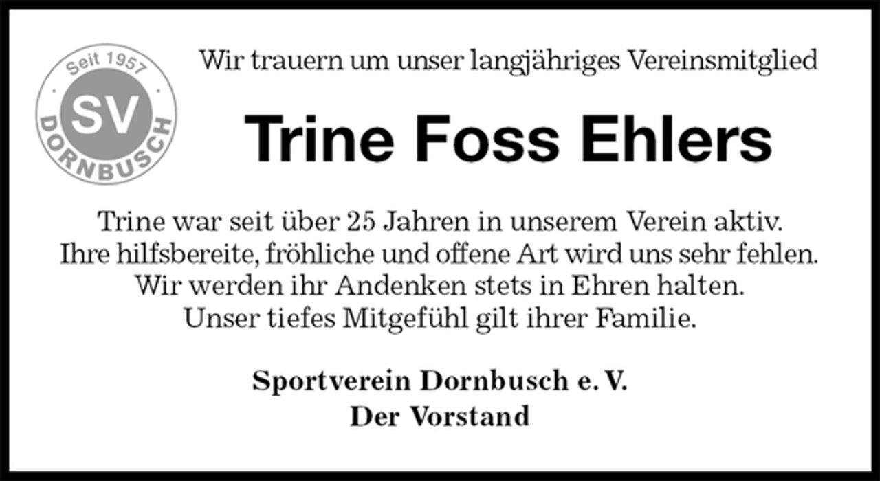 <p>Wir trauern um unser langjähriges Vereinsmitglied<br />Trine Foss Ehlers<br />Trine war seit über 25 Jahren in unserem Verein aktiv.<br />Ihre hilfsbereite, fröhliche und offene Art wird uns sehr fehlen.<br />Wir werden ihr Andenken stets in Ehren halten.<br />Unser tiefes Mitgefühl gilt ihrer Familie.<br />Sportverein Dornbusch e. V.<br />Der Vorstand</p>