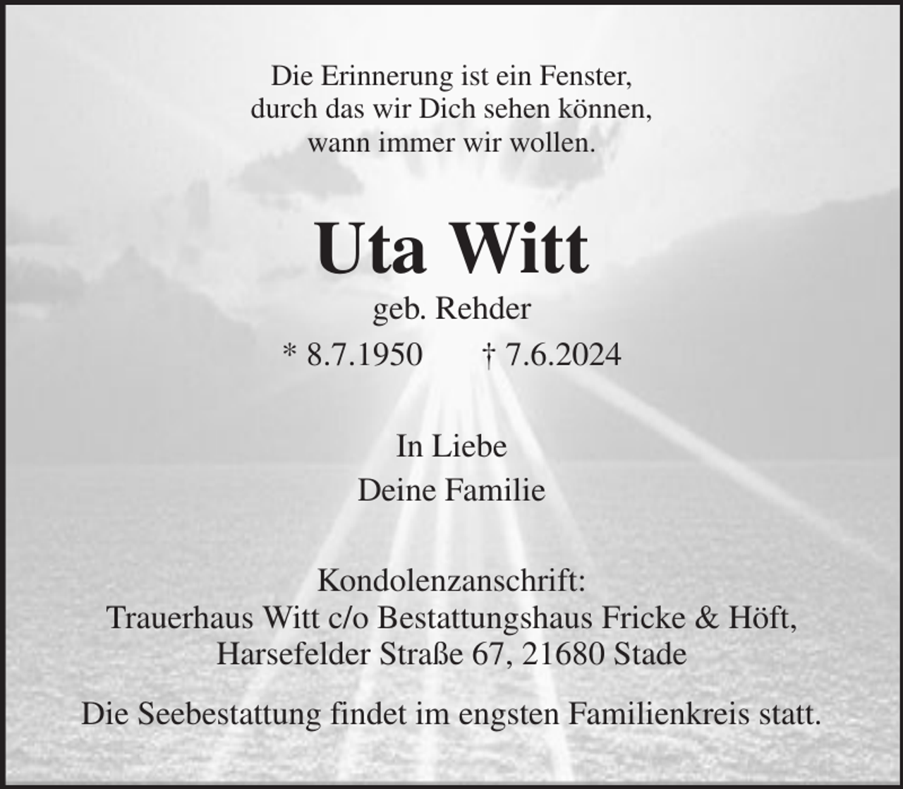 <p>Die Erinnerung ist ein Fenster,<br />durch das wir Dich sehen können,<br />wann immer wir wollen.<br />Uta Witt<br />geb. Rehder<br />* 8.7.1950 † 7.6.2024<br />In Liebe<br />Deine Familie<br />Kondolenzanschrift:<br />Trauerhaus Witt c/o Bestattungshaus Fricke &amp; Höft,<br />Harsefelder Straße 67, 21680 Stade<br />Die Seebestattung findet im engsten Familienkreis statt.</p>