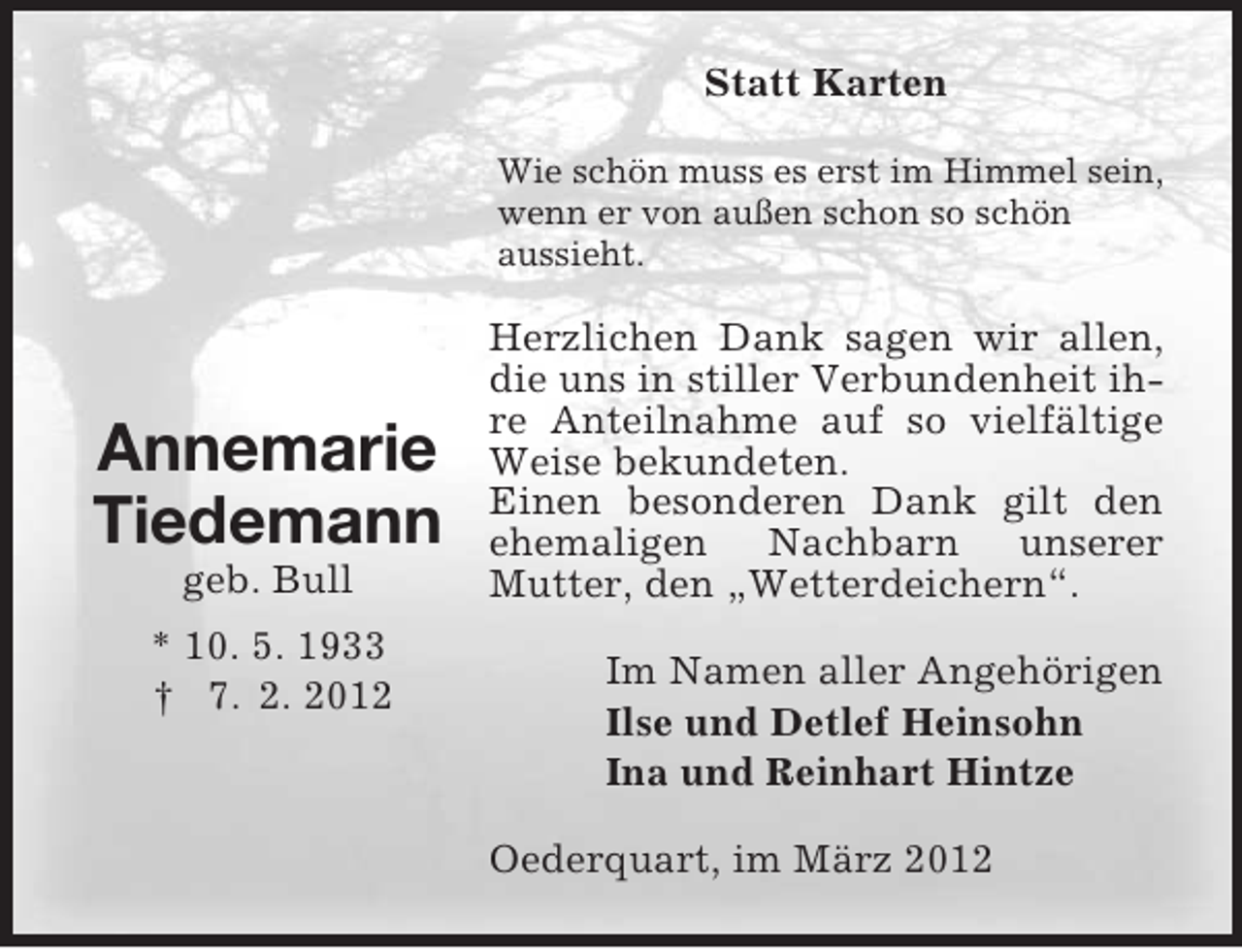 <p>Statt Karten<br />Wie schön muss es erst im Himmel sein,<br />wenn er von außen schon so schön<br />aussieht.</p><p>Annemarie<br />Tiedemann<br />geb. Bull<br />* 10. 5. 1933<br />† 7. 2. 2012</p><p>Herzlichen Dank sagen wir allen,<br />die uns in stiller Verbundenheit ihre Anteilnahme auf so vielfältige<br />Weise bekundeten.<br />Einen besonderen Dank gilt den<br />ehemaligen Nachbarn unserer<br />Mutter, den „Wetterdeichern“.<br />Im Namen aller Angehörigen<br />Ilse und Detlef Heinsohn<br />Ina und Reinhart Hintze<br />Oederquart, im März 2012</p>
